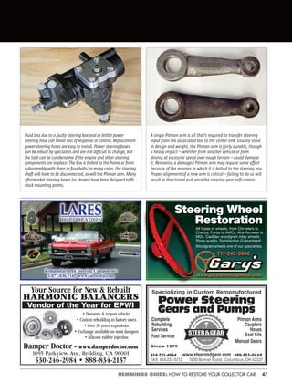 47HEMMINGS GUIDE: HOW TO RESTORE YOUR COLLECTOR CAR
Fluid loss due to a faulty steering box seal or brittle power
steering hose can mean loss of response or control. Replacement
power steering hoses are easy to install. Power steering boxes
can be rebuilt by specialists and are not difﬁcult to change, but
the task can be cumbersome if the engine and other steering
components are in place. The box is bolted to the frame or front
subassembly with three or four bolts; in many cases, the steering
shaft will have to be disconnected, as will the Pitman arm. Many
aftermarket steering boxes (as shown) have been designed to ﬁt
stock mounting points.
A single Pitman arm is all that’s required to transfer steering
input from the associated box to the center link. Usually stout
in design and weight, the Pitman arm is fairly durable, though
a heavy impact—whether from another vehicle or from
driving at excessive speed over rough terrain—could damage
it. Removing a damaged Pitman arm may require some effort
because of the manner in which it is bolted to the steering box.
Proper alignment of a new arm is critical—failing to do so will
result in directional pull once the steering gear self-centers.
Specializing in Custom Remanufactured
Power Steering
Gears and Pumps
Complete
Rebuilding
Services
Fast Service
Pitman Arms
Couplers
Hoses
Seal Kits
Manual Gears
614-231-4064 800-253-GEAR
FAX: 614-231-5712 1000 Barnet Road, Columbus, OH 43227
www.steerandgear.com
Since 1979
Remanufactured Steering Components
1-877-830-7145 www.larescorp.com
LARESCORPORATION
All types of wheels, from Chryslers to
Chevys, Fords to AMCs, Alfa Romeos to
MGs. Cadillac woodgrain inlay wheels.
Show quality. Satisfaction Guaranteed!
Woodgrain wheels one of our specialties.
www.garyssteeringwheel.com
717-243-5646
Steering Wheel
Restoration
Your Source for New & Rebuilt
HARMONIC BALANCERS
Vendor of the Year for EPWI
Damper Doctor • www.damperdoctor.com
1055 Parkview Ave, Redding, CA 96001
530-246-2984 • 888-834-2137
• Domestic & import vehicles
• Custom rebuilding to factory specs
• Over 30 years’ experience
• Exchange available on most dampers
• Silicone rubber injection
 