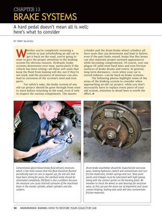 50 HEMMINGS GUIDE: HOW TO RESTORE YOUR COLLECTOR CAR
CHAPTER 13
BRAKE SYSTEMS
A hard pedal doesn’t mean all is well;
here’s what to consider
W
hether you’re completely restoring a
vehicle or just refurbishing an old car to
get it back on the road, you’re going to
want to give the proper attention to the braking
system for obvious reasons. Hydraulic brake
systems deteriorate over time, particularly if the
vehicle has been sitting—all those soft seals that
keep the fluid from leaking will dry out if they’re
not used, and the presence of moisture can also
lead to corrosion of the system’s steel and iron
parts.
For safety’s sake, the brake system of any
old-car project should be gone through from stem
to stern before returning to the road, even if only
to inspect the various components. The master
cylinder and the drum-brake wheel cylinders all
have seals that can deteriorate and lead to failure,
even if the part looks sound; brake-line flex hoses
can also maintain proper outward appearances
while becoming compromised. Of course, rust can
plague OE mild-steel hard lines and ruin friction
surfaces of brake drums and rotors. In general,
long-term dormancy—even when your car is
stored indoors—can be hard on brake systems.
The following photos highlight some of the
areas of the braking system to consider when
approaching an old car project; while you don’t
necessarily have to replace every piece of your
old system, attention to detail here is worth the
effort.•
BY TERRY McGEAN
Conventional glycol-based brake ﬂuid attracts moisture,
which is the main reason that this ﬂuid should be ﬂushed
periodically even on cars in regular use; for old cars that
have been sitting for years, the old ﬂuid really should be
eliminated completely. Old ﬂuid is also a problem because
the moisture can cause internal corrosion of the machined
bores in the master cylinder, wheel cylinders and disc
calipers.
Drum-brake assemblies should be inspected for excessive
wear, leaking hydraulics (which will contaminate and ruin
friction materials), broken springs and rust. Shoe pivot
points and linkages must be lubricated with light grease,
along with the contact points on the backing plate. Re-
member to check the wheel or axle bearings for excessive
wear, as this can put the drum out of alignment and cause
uneven braking; leaking axle seals will also contaminate
friction materials.
 