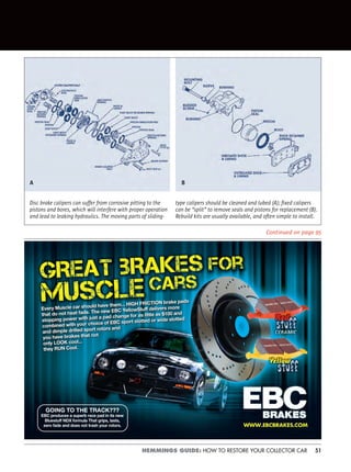 51HEMMINGS GUIDE: HOW TO RESTORE YOUR COLLECTOR CAR
Continued on page 95
Disc brake calipers can suffer from corrosive pitting to the
pistons and bores, which will interfere with proper operation
and lead to leaking hydraulics. The moving parts of sliding-
type calipers should be cleaned and lubed (A); ﬁxed calipers
can be “split” to remove seals and pistons for replacement (B).
Rebuild kits are usually available, and often simple to install.
A B
Every Muscle car should have them... HIGH FRICTION brake pads
that do not heat fade. The new EBC YellowStuff delivers more
stopp ng power with just a pad change for as little as $100 and
combined with your choice of EBC sport slotted or wide slotted
and dimple drilled sport rotors and
you have brakes that not
only LOOK cool...
they RUN Cool.
Every Muscle car should have them... HIGH FRICTION brake pads
that do not heat fade. The new EBC YellowStuff delivers more
stopping power with just a pad change for as little as $100 and
combined with your choice of EBC sport slotted or wide slotted
and dimple drilled sport rotors and
you have brakes that not
only LOOK cool...
they RUN Cool.
GOING TO THE TRACK???
EBC produces a superb race pad in its new
Bluestuff NDX formula That grips, lasts,
zero fade and does not trash your rotors.
 