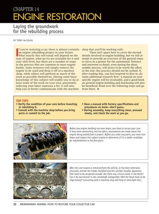 52 HEMMINGS GUIDE: HOW TO RESTORE YOUR COLLECTOR CAR
CHAPTER 14
ENGINE RESTORATION
Laying the groundwork
for the rebuilding process
BY TERRY MCGEAN
I
f you’re restoring a car, there is almost certainly
an engine rebuilding project in your future.
What exactly this will entail will depend on the
type of engine, what pa rts are available for it and
your skill level, but there are a number of steps
in the process that are common to most engine
builds. Some restorers will simply remove the
engine to be used and drop it off at a machine
shop, while others will perform as much of the
work as possible themselves. Having some basic
knowledge of this subject will enable you to do at
least some of the work on your own, potentially
reducing your labor expenses a bit; it will also
help you to better communicate with the machine
shop that you’ll be working with.
There isn’t space here to cover the myriad
details involved in engine building, but we will at-
tempt to provide an overview of the general steps
to serve as a primer for the uninitiated. Patience
and attention to detail, even during the disas-
sembly process, will prove to be worth the effort
in the end; this process should not be rushed. If,
after reading this, you feel inspired to dive in, do
some additional research first—a manual on your
specific engine will be invaluable, and a good book
on general engine building and machining will also
be beneficial. Read over the following steps and go
from there. •
TOP TIPS
• Verify the condition of your core before investing
in rebuilding it.
• Consult with the machine shop before you bring
parts or commit to the job.
• Have a manual with factory speciﬁcations and
procedures on hand—don’t guess.
• During assembly, keep everything clean, proceed
slowly, and check the work as you go.
Before any engine building can even begin, you have to secure your core.
It may seem elementary, but too often, assumptions are made about the
engine being pulled from a project. Before you order any parts, you must tear
down and inspect the subject engine to determine if it’s a viable candidate
for refurbishment in the ﬁrst place.
After the core engine is removed from the vehicle, or has been otherwise
procured, remove the intake manifold and the cylinder head(s). Questions
that need to be answered include: Are there any critical cracks in the block?
Can it be over-bored? Is the crankshaft salvageable? Will the block have to be
align-honed? Consulting with a machine shop will help to shed light here.
 
