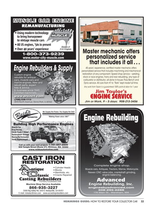 53HEMMINGS GUIDE: HOW TO RESTORE YOUR COLLECTOR CAR
Custom engine
rebuilds for antique
cars, muscle cars and
marine engines. New and
rebuilt parts, expert
help & advice.
In business since 1940.
Certified machinists.
www.ersinc1.comwww.ersinc1.com
(708) 338-1113
4010 North Avenue, Stone Park, IL 60165
MUSCLE CAR ENGINE
REMANUFACTURING
• Using modern technology
to bring horsepower
to vintage muscle cars
• All US engines, ’50s to present
• Over 40 years’ experience
1-800-373-9239
www.motor-city-muscle.com
Division of
D & S Engines
We Supply the Power, You Supply the Skill
“Making Power since 1967”
Call us with your next project: 1-781-857-2500
909 Temple Street (Route 27), Whitman, MA 02382
www.reidsautomotive.com
Building High Performance Engines
Muscle Car
Drag Racing
Circle Track • Street
Restoration• Vintage
Marine Performance
Stock Replacement
CAST IRON
RESTORATION
ntique
lassic
Casting RebuildersFormerly Excelsweld USA
• Cylinder Heads
• Blocks
• Manifolds, etc.
• Cracks Repaired
Machine Shop Service Available
866-935-3227
3560 Big Valley Rd. Unit A, Kelseyville, CA 95451
E-mail: rickatac@msn.com www.accastingrebuilders.com
Master mechanic offers
personalized service
that includes it all . . .
45 years’ experience, certiﬁed master mechanic offers
personalized service that includes machining and mechanical
restoration of any component. Speed shop service – welding,
stock or race engines, trans and rear rebuilding, any type of
carburetor or distributor, all done in-house. Flow Bench and
Dyno service. All cars from #1 to “Rats” kept inside full time.
Any work from Taylor’s is guaranteed 100% parts & labor for 1 year.
Jim Taylor’s
ENGINE SERVICE
Jim or Mark, 9 – 5 days: 908-213-3456
Complete engine shop.
Muscle cars, Antiques, Tractors, Marine, Motorcycle.
Newen CNC valve jobs, crankshaft grinding,
engine balancing.
Advanced
Engine Rebuilding, Inc.
enginesbyadvanced.com
508-295-2288
176 Main St., Wareham, MA
Engine Rebuilding
 