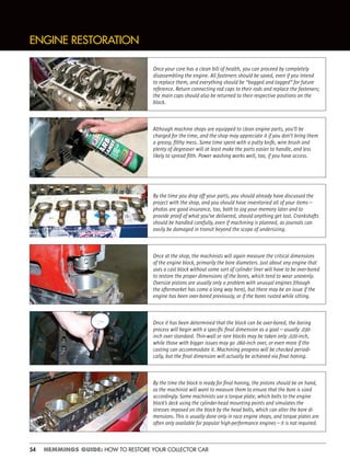 54 HEMMINGS GUIDE: HOW TO RESTORE YOUR COLLECTOR CAR
ENGINE RESTORATION
Once your core has a clean bill of health, you can proceed by completely
disassembling the engine. All fasteners should be saved, even if you intend
to replace them, and everything should be “bagged and tagged” for future
reference. Return connecting rod caps to their rods and replace the fasteners;
the main caps should also be returned to their respective positions on the
block.
Although machine shops are equipped to clean engine parts, you’ll be
charged for the time, and the shop may appreciate it if you don’t bring them
a greasy, ﬁlthy mess. Some time spent with a putty knife, wire brush and
plenty of degreaser will at least make the parts easier to handle, and less
likely to spread ﬁlth. Power washing works well, too, if you have access.
By the time you drop off your parts, you should already have discussed the
project with the shop, and you should have inventoried all of your items—
photos are good insurance, too, both to jog your memory later and to
provide proof of what you’ve delivered, should anything get lost. Crankshafts
should be handled carefully, even if machining is planned, as journals can
easily be damaged in transit beyond the scope of undersizing.
Once at the shop, the machinists will again measure the critical dimensions
of the engine block, primarily the bore diameters. Just about any engine that
uses a cast block without some sort of cylinder liner will have to be over-bored
to restore the proper dimensions of the bores, which tend to wear unevenly.
Oversize pistons are usually only a problem with unusual engines (though
the aftermarket has come a long way here), but there may be an issue if the
engine has been over-bored previously, or if the bores rusted while sitting.
Once it has been determined that the block can be over-bored, the boring
process will begin with a speciﬁc ﬁnal dimension as a goal—usually .030-
inch over standard. Thin-wall or rare blocks may be taken only .020-inch,
while those with bigger issues may go .060-inch over, or even more if the
casting can accommodate it. Machining progress will be checked periodi-
cally, but the ﬁnal dimension will actually be achieved via ﬁnal honing.
By the time the block is ready for ﬁnal honing, the pistons should be on hand,
as the machinist will want to measure them to ensure that the bore is sized
accordingly. Some machinists use a torque plate, which bolts to the engine
block’s deck using the cylinder-head mounting points and simulates the
stresses imposed on the block by the head bolts, which can alter the bore di-
mensions. This is usually done only in race engine shops, and torque plates are
often only available for popular high-performance engines—it is not required.
 