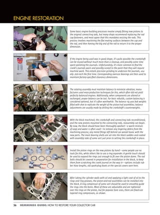 56 HEMMINGS GUIDE: HOW TO RESTORE YOUR COLLECTOR CAR
ENGINE RESTORATION
Some basic engine-building processes involve simply ﬁtting new pistons to
the original connecting rods, but many shops recommend replacing the rod
cap fasteners, and most agree that this mandates resizing the rods. This
process involves machining the ﬂat mating surfaces between the cap and
the rod, and then honing the big end of the rod to return it to the proper
dimension.
If the engine being used was in good shape, it’s quite possible the crankshaft
can be reused without much more than a cleanup, and possibly some time
spent polishing the journals. Unfortunately, it’s more common to ﬁnd the
crank’s journals worn and possibly scored to the point that they will require
machine work. This entails precision grinding to undersize the journals, usu-
ally .010-inch the ﬁrst time. Corresponding oversize bearings are then used to
maintain factory-speciﬁed clearance dimensions.
The rotating assembly must maintain balance to minimize vibration; manu-
facturers used mass-production techniques for this, which often did not yield
perfectly balanced engines. Additionally, when components are altered or
exchanged, proper balance can be lost. For basic rebuilds, custom balancing is
considered optional, but it’s often worthwhile. The balance rig uses bob weights
ﬁlled with shot to replicate the weight of the piston/rod assemblies; balance
adjustments are usually made by drilling the crankshaft’s counterweights.
With the block machined, the crankshaft and connecting rods reconditioned,
and the new pistons mounted to the connecting rods, reassembly can begin.
By now, the block should have been thoroughly washed—a warm mixture
of soap and water is often used—to remove any lingering debris from the
machining process; any metal ﬁlings left behind can wreak havoc with the
new parts. The main bearing shells are set into the block saddles and coated
with assembly lube of some sort just prior to setting the crankshaft in place.
Install the piston rings on the new pistons by hand—some people use no
tools for this, while others like to use a ring expander. A gentle touch should
be used to expand the rings just enough to ﬁt over the piston dome. The rod
bolts should be covered in preparation for installation in the block, to keep
them from scratching the crank journal on the way in—options include rub-
ber hose lengths, old spark-plug boots or the special covers seen here.
After lubing the cylinder walls with oil and applying a light coat of oil to the
rings and ring grooves, the piston-and-rod assemblies can be installed into
the block. A ring compressor of some sort should be used to smoothly guide
the rings into the bores. Most of these are adjustable and are tightened
over the rings on the piston, but for popular bore sizes, there are ﬁxed-size
tapered ring compressors, as shown.
 
