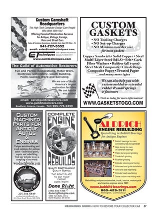 57HEMMINGS GUIDE: HOW TO RESTORE YOUR COLLECTOR CAR
Custom Camshaft
Headquarters
The High Tech Computer Design Cam People
Who Work With You!
Offering Camshaft Restoration Services
for Antique, Vintage, Foreign,
Race and Street Cars
Sales & Technical Assistance Available 9am-5pm EST, Mon - Fri
941-727-5552
email: sales@camtechniques.com
www.camtechniques.com
am echniques
6791-E Whitﬁeld Industrial Ave.
Sarasota, FL 34243-5414
Custom
Machined
Parts for
Antique
Autos
&
Engines
SH
OAT ROA
D
Woo
d
& Metal W
orks
Unique metalworking and
wood solutions for antique
autos – individual parts,
repair and rebuilding.
Visit our website to see a
sampling of our work:
woodmetalworks.com
207-344-5849
woodmetalworks@gmail.com
16A Shoat Road, Wayne, ME 04284
COMPLETE
Quality Craftsmanship
Quality Service
The right place
to get your
engine
done right!
Done Ri htengine and machine Inc.
(440) 582-1366
donerightengine.com
12955 York Delta, Unit J
North Royalton, OH 44133
WWW.GASKETSTOGO.COM
CUSTOM
GASKETS
• NO Tooling Charges
• NO Set-up Charges
• NO Minimum order size
for most gaskets
Copper Sandwich • Solid Copper • Steel
Multi-Layer Steel (MLS) • Felt • Cork
Fiber Washers • Rubber (all types)
Steel-Mesh Composite • Crush Rings
Composite Paper • Treated Paper
...and many more types
We can also help you with
custom molded or extruded
rubber & small springs
& fasteners
Visit us today for more information!
Rebuilding antique automotive, truck, tractor, motorcycle
and marine engines since 1987.
www.babbitt-bearings.com
860-429-3111
Willington, Connecticut
• Babbitt bearings for main,
connecting rod and camshaft
• Align boring for main,
or camshaft bearings
• Piston turning and grinding
• Crankshaft grinding
• Flywheel grinding
• Cylinder reboring and honing
• Valve seat and guide installation
• Valve and seat regrinding
• Cylinder head resurfacing
• Some custom machining work
Specializing in Babbitt Bearings
for Antique Engines
 