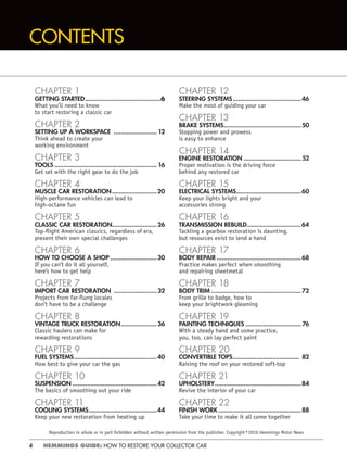 4 HEMMINGS GUIDE: HOW TO RESTORE YOUR COLLECTOR CAR
CONTENTS
CHAPTER 1
GETTING STARTED..........................................6
What you’ll need to know
to start restoring a classic car
CHAPTER 2
SETTING UP A WORKSPACE ........................ 12
Think ahead to create your
working environment
CHAPTER 3
TOOLS ......................................................... 16
Get set with the right gear to do the job
CHAPTER 4
MUSCLE CAR RESTORATION.........................20
High-performance vehicles can lead to
high-octane fun
CHAPTER 5
CLASSIC CAR RESTORATION.........................26
Top-ﬂight American classics, regardless of era,
present their own special challenges
CHAPTER 6
HOW TO CHOOSE A SHOP ..........................30
If you can’t do it all yourself,
here’s how to get help
CHAPTER 7
IMPORT CAR RESTORATION ........................32
Projects from far-flung locales
don’t have to be a challenge
CHAPTER 8
VINTAGE TRUCK RESTORATION....................36
Classic haulers can make for
rewarding restorations
CHAPTER 9
FUEL SYSTEMS..............................................40
How best to give your car the gas
CHAPTER 10
SUSPENSION ...............................................42
The basics of smoothing out your ride
CHAPTER 11
COOLING SYSTEMS......................................44
Keep your new restoration from heating up
CHAPTER 12
STEERING SYSTEMS......................................46
Make the most of guiding your car
CHAPTER 13
BRAKE SYSTEMS...........................................50
Stopping power and prowess
is easy to enhance
CHAPTER 14
ENGINE RESTORATION ................................ 52
Proper motivation is the driving force
behind any restored car
CHAPTER 15
ELECTRICAL SYSTEMS....................................60
Keep your lights bright and your
accessories strong
CHAPTER 16
TRANSMISSION REBUILD..............................64
Tackling a gearbox restoration is daunting,
but resources exist to lend a hand
CHAPTER 17
BODY REPAIR ...............................................68
Practice makes perfect when smoothing
and repairing sheetmetal
CHAPTER 18
BODY TRIM ..................................................72
From grille to badge, how to
keep your brightwork gleaming
CHAPTER 19
PAINTING TECHNIQUES ............................... 76
With a steady hand and some practice,
you, too, can lay perfect paint
CHAPTER 20
CONVERTIBLE TOPS..................................... 82
Raising the roof on your restored soft-top
CHAPTER 21
UPHOLSTERY................................................84
Revive the interior of your car
CHAPTER 22
FINISH WORK ..............................................88
Take your time to make it all come together
Reproduction in whole or in part forbidden without written permission from the publisher. Copyright©2010 Hemmings Motor News
 