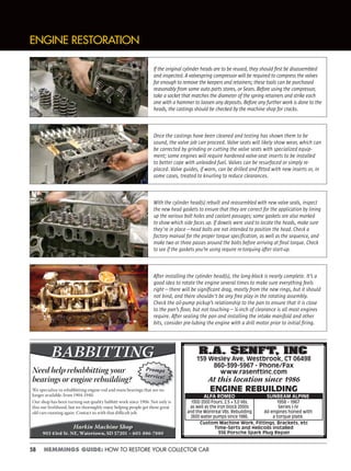 58 HEMMINGS GUIDE: HOW TO RESTORE YOUR COLLECTOR CAR
ENGINE RESTORATION
If the original cylinder heads are to be reused, they should ﬁrst be disassembled
and inspected. A valvespring compressor will be required to compress the valves
far enough to remove the keepers and retainers; these tools can be purchased
reasonably from some auto parts stores, or Sears. Before using the compressor,
take a socket that matches the diameter of the spring retainers and strike each
one with a hammer to loosen any deposits. Before any further work is done to the
heads, the castings should be checked by the machine shop for cracks.
Once the castings have been cleaned and testing has shown them to be
sound, the valve job can proceed. Valve seats will likely show wear, which can
be corrected by grinding or cutting the valve seats with specialized equip-
ment; some engines will require hardened valve-seat inserts to be installed
to better cope with unleaded fuel. Valves can be resurfaced or simply re-
placed. Valve guides, if worn, can be drilled and ﬁtted with new inserts or, in
some cases, treated to knurling to reduce clearances.
With the cylinder head(s) rebuilt and reassembled with new valve seals, inspect
the new head gaskets to ensure that they are correct for the application by lining
up the various bolt holes and coolant passages; some gaskets are also marked
to show which side faces up. If dowels were used to locate the heads, make sure
they're in place—head bolts are not intended to position the head. Check a
factory manual for the proper torque speciﬁcation, as well as the sequence, and
make two or three passes around the bolts before arriving at ﬁnal torque. Check
to see if the gaskets you’re using require re-torquing after start-up.
After installing the cylinder head(s), the long-block is nearly complete. It’s a
good idea to rotate the engine several times to make sure everything feels
right—there will be signiﬁcant drag, mostly from the new rings, but it should
not bind, and there shouldn't be any free play in the rotating assembly.
Check the oil-pump pickup’s relationship to the pan to ensure that it is close
to the pan’s ﬂoor, but not touching—¼-inch of clearance is all most engines
require. After sealing the pan and installing the intake manifold and other
bits, consider pre-lubing the engine with a drill motor prior to initial ﬁring.
R.A. SENFT, INC
159 Wesley Ave, Westbrook, CT 06498
860-399-5967 - Phone/Fax
www.rasenftinc.com
At this location since 1986
ENGINE REBUILDING
1300-2000 Fours, 2.5 + 3.0 V6s,
as well as the iron block 2000s
and the Montreal V8s. Rebuilding
2600 water pumps since 1986.
Custom Machine Work, Fittings, Brackets, etc
Time-Serts and Helicoils installed
356 Porsche Spark Plug Repair
1958 – 1967
Series I-IV
All engines honed with
a torque plate.
ALFA ROMEO SUNBEAM ALPINE
R.A. SENFT, INC
Need help rebabbitting your
bearings or engine rebuilding?
We specialize in rebabbitting engine rod and main bearings that are no
longer available, from 1904-1940.
Our shop has been turning out quality babbitt work since 1906. Not only is
this our livelihood, but we thoroughly enjoy helping people get these great
old cars running again. Contact us with that diﬃcult job.
Harkin Machine Shop
903 43rd St. NE, Watertown, SD 57201 – 605-886-7880
Prompt
Service!
 