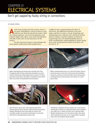 60 HEMMINGS GUIDE: HOW TO RESTORE YOUR COLLECTOR CAR
CHAPTER 15
ELECTRICAL SYSTEMS
Don’t get zapped by faulty wiring or connections
BY DANIEL STROHL
A
side from perhaps the fuel system, there is
no more immediately critical system in your
collector car than the electrical system. After
all, without ignition, you won’t be going far, and
without lights and a horn, your local constabulary
will take a dim view of your presence on the
streets.
Yet the electrical system is also perhaps the
most poorly understood. Most people have
a difficult time comprehending the flow of
electricity, the difference between volts and
amps, and how to trace a circuit. Repairing and
maintaining your collector car’s electrical system
doesn’t require a master’s degree in electrical
engineering, but you should probably have at
least a rudimentary understanding of what’s going
on in your wiring harness before you delve too
far into it. •
Before undertaking any wiring repair yourself, learn how
to properly solder wiring connections and stock up on heat
shrink to shield your wiring repairs from corrosion. It’s also a
good idea to purchase a test light or multimeter and to learn
how to use them to troubleshoot electrical faults.
When troubleshooting your car’s electrical system, keep in
mind that every circuit must come to ground somewhere.
Corrosion and loose connections often cause bad grounds,
and forgetting to check grounds can lead you on a wild
goose chase.
Headlamps, taillamps and turn signals are a necessity for
getting your collector car registered pretty much anywhere
you might live, so make sure these are in working order.
Besides allowing you to see the road at night, they allow
other motorists to see you, so it’s a good idea to upgrade
them all to the brightest bulbs possible.
Over the years, we’ve seen some ingenious get-home
replacements for fuses that were left to become permanent.
However MacGyver-smart they might be, they’re still
incredibly unsafe: Correct fuses will prevent circuits from
shorting out and potentially causing a ﬁre.
 