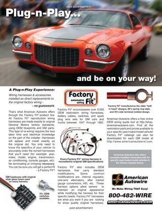 paid advertisement
Plug-n-Play...
and be on your way!
A Plug-n-Play Experience:
know the specifics of your vehicle to
You can be sur you will get a perfectfit
Factory Fit encompasses over 9,000
trucks between 1947 through 1982.
modifications. Some common
modifications are: internal regulator,
gauge conversions, HEI, etc. These
specific needs. Factory Fit harnesses
restorationparts and prices available to
your specificyear/make/modelvehicle!
We Make Wiring THAT Easy!
800-482-WIRE
americanautowire.comamericanautowire.com
American Autowire also offers
complete modified restoration kits for
specific year/make/model vehicles in
the Classic Update Series.
paid advertisement
Every Factory Fit wiring harness is
recreated to original GM specifications
Factory Fit manufactures the older “bolt
in head” designs, 60’s spring ring style,
and 70’s side terminal molded design.
GM fuseboxes with original
style glass fuses used
on every harness.
70+ OEM
switches
available.
 