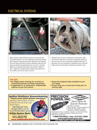 62 HEMMINGS GUIDE: HOW TO RESTORE YOUR COLLECTOR CAR
ELECTRICAL SYSTEMS
Specializing in Restoring Ignition Distributors
for American (and many foreign made)
Gasoline Engines.
Longer lasting, better working
and superior looking in every way!
You won’t ﬁnd better quality at any price!
Buffalo Machine Works
P.O. Box 187 - Buffalo Creek, CO 80425
Toll-Free 888-895-9904
Better ThanBetter Than
Original!Original!
America’s premier ignition distributor remanufacturer
PRECISION
POWER, INC.
• Replacement Tags • Powder Coating • Custom Rewinding
• Specialists in Starter/Generator Combination Units
• Distributor Restoration
1-800-794-5962 • Fax: 517-371-1890
www.precision-pwr.com
630 PARK PLACE, LANSING, MI 48912
PRECISION
Expert Starter &
Generator Restoration
• All Makes & Models
• Show Quality – Original Appearance
• Solenoids, Regulators, Cutouts
• Overdrive Solenoid Rebuilding
Whether your car runs an alternator or generator, make
sure that it’s working as it should to charge the battery. If
your car does not use a commonly available alternator or
generator, you can easily ﬁnd a rebuilding service that will
make your car’s alternator or generator as good as new.
While modern sealed batteries require less maintenance
than older batteries, it’s still important to keep your battery
fully charged, especially during the off-season. Fortunately,
there are plenty of battery tenders available today that will
keep your battery charged while your car rests in storage.
Make sure to periodically inspect your battery cables as
well—aged and corroded battery cables may look ﬁne on
the outside, but still not carry a current.
TOP TIPS
• Be diligent about checking for corrosion to
prevent bad grounds and faulty connections.
• A multimeter is an inexpensive, indispensable
addition to your tool arsenal.
• Choose the brightest bulbs available for your
car’s lamps.
• Correct fuses are an easy way to keep your car
running right.
 