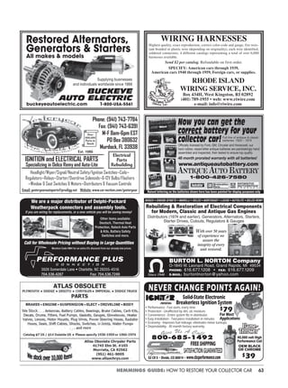 63HEMMINGS GUIDE: HOW TO RESTORE YOUR COLLECTOR CAR
BUCKEYE
AUTO ELECTRIC
Supplying businesses
and individuals worldwide since 1988
buckeyeautoelectric.com 1-800-USA-5561
Restored Alternators,
Generators & Starters
All makes & models
WIRING HARNESSES
Highest quality, exact reproduction, correct color-code and gauge, fire resis-
tant braided or plastic wire (depending on originality), each wire identified,
soldered connectors, 4 different catalogs representing a total of over 6,000
harnesses available.
RHODE ISLAND
WIRING SERVICE, INC.
Box 434H, West Kingston, RI 02892
(401) 789-1955 • web: www.riwire.com
e-mail: info@riwire.com
Send $2 per catalog. Refundable on first order.
SPECIFY: American cars through 1939,
American cars 1940 through 1959, Foreign cars, or supplies.
PERFORMANCE PLUS
C O N N E C T I O N
3926 Somerdale Lane • Charlotte, NC 28205-4516
704.536.4287 Fax: 704.536.7249
We are a major distributor of Delphi-Packard
Weatherpack connectors and assembly tools.
If you are wiring for replacements, or a new vehicle you will be saving money!
Other items available:
Deutsch, Thermal Heat
Protection, Ratech Axle Parts
& Kits, Battery Safety
Switches and more.
Call for Wholesale Pricing without Buying in Large Quantities
Mention Code HM4 for an extra 5% discount from our already low prices.
AntiqueAutoBattery
Now you can get the
correct battery for your
collector car!Officially licensed by Ford, GM, Chrysler and Honeywell, our
hard rubber, raised letter antique batteries are painstakingly hand
assembled and inspected, then tested to ensure top quality.
48 month prorated warranty with all batteries!
www.antiqueautobattery.com
Full line of antique & classic
batteries: 1920 – 1974
1-800-426-7580
Raised lettering on the batteries shown here has been painted for display purposes only
Est. 1986
Over
600,000
Parts in
Stock
Electrical
Parts
Rebuilding
Email: yesteryearautoparts@prodigy.net Website: www.car-nection.com/yesteryear
1920 - Present • Specializing in Ignition & Electrical Supplies
Antique Automobile Parts
NEVER CHANGE POINTS AGAIN!
$79
For Most
Applications
$39
Solid-State Electronic
Breakerless Ignition System
52 CR 5 • Divide, CO 80814 • www.cbsperformance.com
FREESHIPPING
SATISFACTIONGUARANTEED
• Performance - Fast starts, every time.
• Protection - Unaffected by dirt, oil, moisture.
• Convenience - Entire system fits in distributor.
• Easy installation - Two-piece installation in minutes.
• Economy - Improves fuel mileage, eliminates minor tuneups.
• Dependability - 30 month factory warranty.
40,000 volt High
Performance Coil
OEM BLACK
OR CHROME
 