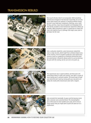 66 HEMMINGS GUIDE: HOW TO RESTORE YOUR COLLECTOR CAR
TRANSMISSION REBUILD
Once you’re this far, there’s no turning back. With everything
cleaned and arranged on the bench for reassembly, we can also
assess what needs to be replaced. It should go without saying,
but don’t reuse high-wear components. Bearings, races, seals,
O-rings, synchros, snap rings and gaskets are throwaway items
that will be included in most transmission rebuild kits (where ap-
plicable). While everything is apart is a good time to inspect the
cases and shafts for burrs or damage that might cause seals to
fail down the the road.
Like a carburetor rebuild kit, some transmission rebuild kits
cover a range of units, which might have similarly shaped cases.
In this instance, the kit included a gasket for a four-speed trans-
mission as well as a gasket for an overdrive transmission from
the same family. It should be obvious which to use by matching
the part with the casting, but be sure not to mix parts up.
This transmission was in good condition, but there were still
metal ﬁlings hiding in nooks and crannies, even after a couple of
hours slaving over a cold parts washer. The easiest way to make
sure metal bits don’t wind up mixing with your new parts is to
sweep the inside of the transmission clean with a magnet.
John reinstalls the mainshaft, its gears and the bearing carrier
with a hammer and a practiced hand. This should frighten
you a little if you’ve never tackled such a job, and it’s one of
many reasons why you might want to farm this work out to a
professional.
 