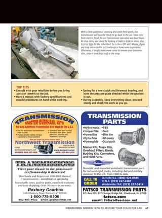 67HEMMINGS GUIDE: HOW TO RESTORE YOUR COLLECTOR CAR
•Hydra-matic •F-85
•Torque-flite •Ford
•Powerflite •Slim Jim
•Dyna-flow •Jet-away
•Powerglide •Dual-path
Master Kits, Major Kits,
Overhaul, Filters, Bands,
Bushing Kits, Converters,
and Hard Parts.
Domestic and imported automatic transmission parts
for cars and light trucks, including 4x4 and military
common to the U.S. from 1946 to date.
FATSCO TRANSMISSION PARTS
P.O. Box 635, 337 Change Bridge Rd., Pinebrook, NJ 07058
fatsco.com
email: fatsco@verizon.net
TRANSMISSION
PARTS
Outside N.J.: (800) 524-0485
In N.J.: (973) 227-2487
Worldwide FAX: (973) 227-5414
CALL TO
ORDER
For Any Automatic Transmission Ever Made in the U.S.A.
• Standard shift back to 1933
• Standard shift gears, small
parts kits, bearing kits,
flywheels, bushings
• Kits for automatic transmissions
back to 1940
• Pumps, drums, bands, torque
converters, thrust washers
We go back in time every day!
ORDERS: 800-327-1955 INFO: 937-442-2811
13500, US RTE 62,
WINCHESTER, OH 45697
www.nwtparts.com
E-mail:
Northwest@nwtparts.com
Treat your classic to the passionate
craftsmanship it deserves!
Overhauls and Repairs on 1930-1965 Manual
Transmissions – overdrives a specialty.
Reasonable rates, quality parts, excellent warranty
and easy shipping. Over 30 years’ experience.
Roxbury Gearbox
1484 Roxbury Road, Roxbury, VT 05669
1-800-775-8306
802-485-4602 Email: gearbox@tds.net
With a little additional cleaning and some fresh paint, the
transmission will soon be ready to go back in the car. Total time
from start to ﬁnish for our transmission specialist was four hours.
At shop rates, you could be looking at $400 to $500 in labor, plus
$150 to $350 for the rebuild kit. So is this a DIY job? Maybe, if you
are truly interested in the challenge or have some experience.
Otherwise, it might make more sense to remove your transmis-
sion, clean it and drop it off at the shop.
TOP TIPS
• Consult with your rebuilder before you bring
parts or commit to the job.
• Have a manual with factory speciﬁcations and
rebuild procedures on hand while working.
• Spring for a new clutch and throwout bearing, and
have the pressure plate checked while the gearbox
is out.
• During assembly, keep everything clean, proceed
slowly and check the work as you go.
 