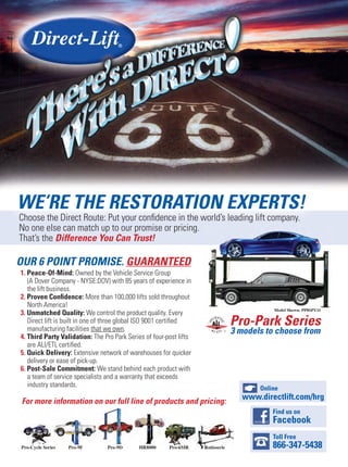 Pro-Park Series
3 models to choose from
OUR 6 POINT PROMISE. GUARANTEED
1. Peace-Of-Mind: Owned by the Vehicle Service Group
(A Dover Company - NYSE:DOV) with 85 years of experience in
the lift business.
2. Proven Conﬁdence: More than 100,000 lifts sold throughout
North America!
3. Unmatched Quality: We control the product quality. Every
Direct lift is built in one of three global ISO 9001 certiﬁed
manufacturing facilities that we own.
4. Third Party Validation: The Pro Park Series of four-post lifts
are ALI/ETL certiﬁed.
5. Quick Delivery: Extensive network of warehouses for quicker
delivery or ease of pick-up.
6. Post-Sale Commitment: We stand behind each product with
a team of service specialists and a warranty that exceeds
industry standards.
For more information on our full line of products and pricing:
WE’RE THE RESTORATION EXPERTS!
Choose the Direct Route: Put your conﬁdence in the world’s leading lift company.
No one else can match up to our promise or pricing.
That’s the Difference You Can Trust!
Online
www.directlift.com/hrg
Find us on
Facebook
Toll Free
866-347-5438
 