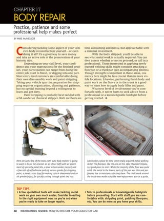 68 HEMMINGS GUIDE: HOW TO RESTORE YOUR COLLECTOR CAR
TOP TIPS
• A few specialized tools will make tackling metal
work on your own much easier. Consider investing
in the right equipment now, so you’re set when
you're ready to take on larger repairs.
• Talk to professionals or knowledgeable hobbyists
before proceeding. Start with stuff you are com-
fortable with: stripping paint, patching ﬂoorpans,
etc. You can do more as you hone your skills.
CHAPTER 17
BODY REPAIR
Practice, patience and some
professional help makes perfect
BY MIKE McNESSOR
C
onsidering tackling some aspect of your vehi-
cle’s body reconstruction yourself—or even
doing it all? It’s a good way to save money
and take an active role in the preservation of your
historic ride.
Depending on your skill level, your confi-
dence and your expectations for the finished prod-
uct, your participation can range from doing the
entire job, start to finish, or digging into one part.
Most entry-level restorers are comfortable doing
their own disassembly work and paint stripping.
Taking your vehicle apart in preparation for strip-
ping requires organization, planning and patience,
but no special training beyond a willingness to
learn and get dirty.
Paint stripping is probably best tackled with
a DA sander or chemical stripper. Both methods are
time-consuming and messy, but approachable with
a minimal investment.
With the body stripped, you’ll be able to
see what metal work is actually required. You can
then assess whether or not to proceed, or call in a
professional. Those interested in applying newly
learned welding skills might consider attacking a
floorpan or a trunkpan (see accompanying photos).
Though strength is important in these areas, cos-
metics here might be less crucial than in more vis-
ible locations. Likewise, performing finish body and
paint work on the floors or in the trunk is a good
way to learn how to apply body filler and paint.
Whatever level of involvement you’re com-
fortable with, it never hurts to seek advice from a
professional or a knowledgeable hobbyist before
getting started. •
Here are just a few of the tools a DIY auto body restorer is going
to want in his or her arsenal: an air chisel (left) with an assort-
ment of specialty panel bits, a dual action sander (center) and
a few rolls of self-adhesive pads of various grades for stripping
paint, a panel cutter (top) for making cuts in sheetmetal and an
air grinder (right) for quickly cutting through paint and rust.
Looking for a place to hone some newly acquired metal working
skills? The ﬂoorpan, like the one on this 1961 Chevrolet Impala,
is a good place to start. While the majority of the ﬂoor was quite
solid, the metal in the lowest parts of the pan was thin and per-
forated due to moisture collecting there. The chalk mark around
the inside was made using the new replacement pan as a guide.
 