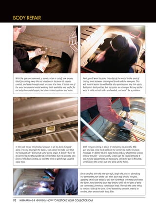 70 HEMMINGS GUIDE: HOW TO RESTORE YOUR COLLECTOR CAR
Next, you’ll want to grind the edge of the metal in the area of
the lap joint between the original trunk and the new pan. This
will make it easier to weld while also pointing out any thin spots.
Butt joints look prettier, but lap joints are stronger. As long as the
weld is solid on both sides and sealed, rust won’t be a problem.
BODY REPAIR
With the gas tank removed, a panel cutter or cutoff saw proves
ideal for cutting away the old sheetmetal because it’s easy to
control, and eats through small sections at a time. It’s also one of
the most inexpensive metal working tools available and useful for
not only sheetmetal repair, but also exhaust systems and more.
In the rush to see the ﬁnished product in all its done-it-myself
glory, it’s easy to forget the basics. Use a level to make sure that
the new pan isn’t pitched at some weird angle. It doesn’t have to
be correct to the thousandth of a millimeter, but it’s going to look
funny if the ﬂoor is tilted, so take the time to get things squared
away now.
With the pan sitting in place, it’s tempting to grab the MIG
gun and zap a few tack welds in the corners to hold it in place.
However, it’s better to drill a few holes and use sheetmetal screws
to hold the pan—unlike welds, screws can be easily removed if
last-minute adjustments are necessary. Once the pan is ﬁnished,
simply back the screws out and weld up the holes.
Once satisﬁed with the new pan’s ﬁt, begin the process of making
it a permanent part of the car. Work your way around the pan,
applying small tack welds so you don’t overheat the metal and warp
the panel. Keep working your way around until all the dots of weld
are connected, forming a continuous bead. Then do the same thing
to the back side of the joint. Grind everything smooth, reweld as
needed, then smooth with body ﬁller.
 
