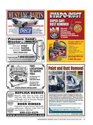 71HEMMINGS GUIDE: HOW TO RESTORE YOUR COLLECTOR CAR
• Non-toxic
• No fumes
• Biodegradable
• Environmentally Safe
• Eliminates rust effortlessly
in minutes
An R&D Magazine
Top 100 Invention!
Available in
Quarts or
Gallons
Evapo-Rust is
Available at:
• AutoZone
• OReilly Auto Parts
• Tractor Supply
• Harbor Freight Tools
• Rural King Stores & many
many more!
To ﬁnd your nearest retailer, go to:
www.Evapo-Rust.com
or you can call:
1-888-329-9877
TWO
LOCATIONS
TO SERVE
YOU:
333 MacArthur Lane
Burlington, NC
336-584-5613
300 Hughes Street
Fountain Inn, SC
864-862-7687
www.chem-strip.com
www.wescottsauto.com
REPLICA BODIES
Wescott’s makes them for Fords: 1926,
1929, 1931, 1932, 1934, 1939, 1940. Qual-
ity ﬁberglass parts & innovative ﬁberglass
bodies with a steel cage.
DOOR HINGES
Original ﬁt, cast gear bronze, high quality
replacements. Wescott’s makes them for
many Ford cars 1926-1940.
800-523-6279
WHY NOT
RUST & PAINT
WITHOUT
BRUT SPEED GRIT
STRIP
FASTER
WARPING
MADE IN USA
Serving our customers for more than 30 years!
Every
conceivable part
for your classic
or contemporary
Mustang
NEW! USED!
TOLL FREE:
877-542-3627
Questions?
859-887-2825
www.docsmustang.com
2512 Albion Street, Toledo, OH 43610 (419) 255-1828
AMERICAN METAL CLEANING, Inc.
www.americanmetalcleaninginc.com
Our automotive services include stripping the paint, rust,
undercoating and seam sealer in a totally non-destructive
manner that leaves no residue behind to “bleed out” during
or after painting. Our staff has the education, skill and the
experience to process your parts with the utmost care that
will yield the ultimate in customer satisfaction.
Watch your automotive parts transform into a
shiny bare metal.
Paint and Rust Removal
 