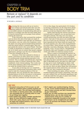 72 HEMMINGS GUIDE: HOW TO RESTORE YOUR COLLECTOR CAR
CHAPTER 18
BODY TRIM
Restore or replace? It depends on
the part and its condition
BY RICHARD A. LENTINELLO
R
estoring the trim on an old car or truck is
one of those specialized tasks that very few
home hobbyists can do themselves. It takes
an incredible amount of metalworking skill and ex-
perience to reshape trim that has been badly bent
or heavily dented back to its proper form without
making the metal rip.
If the trim pieces that surround the windows
and run down the side of the body are made of
aluminum or stainless steel and they are dented in
a few places, you can, with a lot of patience, work
the dents out using special metalworking hammers
until the metal surface is smooth again; then you
just polish the metal to the correct finish. Trim that
is made of aluminum or stainless steel is not plat-
ed, so it’s fairly easy to restore that metal’s original
appearance, getting it just the way it looked when
it was first installed on the car.
However, if the trim is plated in chrome or
nickel, you’ll have no other choice but to send it
to a professional chrome-plating specialist to be
restored. This is a highly specialized job, requiring
numerous tanks of various chemicals that, when
combined, create chrome plating. This is also one
of the more expensive jobs of the restoration, so
set aside the needed funds in advance.
If you plan on having your car completely
restored by a professional restoration shop, you’ll
need to take lots of general photos of the car
beforehand—but you should also take numerous
detailed photos of all the trim pieces to document
their condition prior to sending the car to the
shop. Note the condition of each trim piece, even
if it’s in fine shape, but particularly if it’s broken
or missing components; let the shop know ahead
of time if there are any broken or damaged trim
pieces to avoid any disputes about it later on.
Rather than having the exterior trim pieces
restored and/or replated, you can purchase new
trim parts instead. This may save you money
overall and provide you with new parts that look
perfect—but only if trim pieces are available for
the car or truck you are restoring. Lots of trim has
been reproduced, but these items are mainly for
the most popular cars, due to the strong demand
to restore them. These include cars like Camaros,
Chevelles, Corvettes, Mustangs, Falcons, Corvairs,
Firebirds, GTOs, Tri-Five Chevys, Thunderbirds,
VW Beetles, MGs and Triumphs, as well as most
1950s and 1960s-era American pickup trucks.
When it comes to restoring the exterior, be-
sides the brightwork, also consider the glass, such
as the side and vent windows, front windshield
and rear backlite. For the cars mentioned above,
new glass has been reproduced and is readily avail-
able at affordable prices, but glass for older mod-
els may prove more challenging to obtain. Still,
for older cars and trucks, especially those of the
pre-war era, there are glass shops that still possess
the original patterns from which they can cut new
glass for you; this is limited to flat glass.
When installing new glass, always use new
weatherstripping and window channeling. This will
not only enhance the car’s finished appearance, but
it will also hold the new glass in place more firmly
and help eliminate water leaks.
TOP TIPS
• Document every piece of trim on your car and
detail its condition before sending anything out
to a shop for work. This will help avoid disputes
over broken or missing pieces later, and will help
you reassemble the car correctly when it’s time
to put things back together.
• Some models have readily available reproduction
glass; for more difﬁcult-to-supply vehicles,
check with a glass shop to see if new pieces can
be made from original patterns. Glass can also
sometimes be restored.
• Don’t neglect your weatherstripping. Putting
in new, correct weatherstripping will hold your
glass in place securely and add a ﬁnished touch
to your restoration.
• While you can often purchase new reproduction
taillamp lenses, you can also restore your
original lenses using any of a number of
convenient compounds currently on the market.
• Old bumpers can be straightened and replated,
or you can purchase new bumpers from the
aftermarket.
 