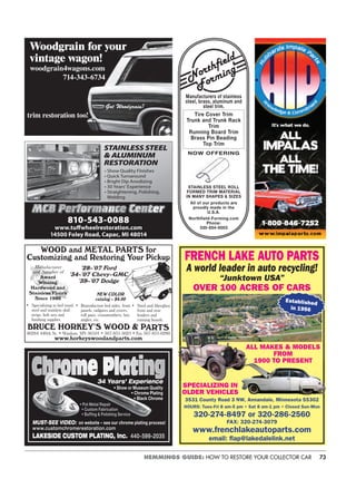 73HEMMINGS GUIDE: HOW TO RESTORE YOUR COLLECTOR CAR
FRENCH LAKE AUTO PARTS
A world leader in auto recycling!
“Junktown USA”
OVER 100 ACRES OF CARS
ALL MAKES & MODELS
FROM
1900 TO PRESENT
SPECIALIZING IN
OLDER VEHICLES
3531 County Road 3 NW, Annandale, Minnesota 55302
HOURS: Tues-Fri 8 am-5 pm • Sat 8 am-1 pm • Closed Sun-Mon
320-274-8497 or 320-286-2560
FAX: 320-274-3079
www.frenchlakeautoparts.com
email: ﬂap@lakedalelink.net
Established
in 1956
Woodgrain for your
vintage wagon!
woodgrain4wagons.com
714-343-6734
trim restoration too!
Got Woodgrain?
• Show Quality Finishes
• Quick Turnaround
• Bright Dip Anodizing
• 30 Years’ Experience
• Straightening, Polishing,
Welding
STAINLESS STEEL
& ALUMINUM
RESTORATION
810-543-0088
www.tuﬀwheelrestoration.com
14500 Foley Road, Capac, MI 48014
Manufacturer
and Supplier of
Award
Winning
Hardwood and
Stainless Floors
Since 1980
’28–’07 Ford
’34–’07 Chevy-GMC
’39–’07 Dodge
NEW COLOR
catalog – $4.00
BRUCE HORKEY’S WOOD & PARTS
46284 440th St. • Windom, MN 56101 • 507-831-5625 • Fax 507-831-0280
www.horkeyswoodandparts.com
• Specializing in bed wood,
steel and stainless skid
strips, bolt sets and
ﬁnishing supplies.
• Reproduction bed sides, front
panels, tailgates and covers,
roll pans, crossmembers, box
angles, etc.
WOOD and METAL PARTS for
Customizing and Restoring Your Pickup
• Steel and ﬁberglass
front and rear
fenders and
running boards.
Manufacturers of stainless
steel, brass, aluminum and
steel trim.
Tire Cover Trim
Trunk and Trunk Rack
Trim
Running Board Trim
Brass Pin Beading
Top Trim
NOW OFFERING
STAINLESS STEEL ROLL
FORMED TRIM MATERIAL
IN MANY SHAPES & SIZES
All of our products are
proudly made in the
U.S.A.
Northfield-Forming.com
Phone:
330-854-6003
MUST-SEE VIDEO: on website – see our chrome plating process!
www.customchromerestoration.com
LAKESIDE CUSTOM PLATING, Inc. 440-599-2035
• Pot Metal Repair
• Custom Fabrication
• Bufﬁng & Polishing Service
34 Years’ Experience
• Show or Museum Quality
• Chrome Plating
• Black Chrome
 