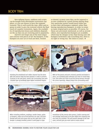74 HEMMINGS GUIDE: HOW TO RESTORE YOUR COLLECTOR CAR
New taillamp lenses, emblems and scripts
can be bought from aftermarket restoration sup-
pliers, or you can choose to have the originals
restored. This is well worth the time, effort and ex-
pense in order to give the restored vehicle the final
touch of a quality restoration. Again, the availabil-
ity of reproduction lenses and emblems depends
on the car that you are restoring and its popularity.
And let’s not forget one of the most impor-
tant exterior trim pieces of all: the bumpers. If the
bumpers on your car or truck are bent, twisted
or dented, in most cases they can be repaired to
as-new condition by a good chrome-plating shop.
Very particular owners would much rather pay
to have their old bumpers replated, rather than
buying reproduction bumpers, in order to retain
as many original parts as possible. Of course, for
those cars previously mentioned, as well as several
others, new reproduction bumpers are available,
which may be cheaper to buy than having your old
bumpers rechromed. Like everything else, there is
no right or wrong way: the choice is yours. •
BODY TRIM
Installing the windshield and rubber channel must be done
after the exterior body has been painted; in order to prevent
scratches to the new paint, protect the surrounding area with
a double layer of autobody paper before installation begins.
With all the panels and parts restored, painted and bolted in
place, use autobody paper wherever you have to install body
trim. Even when you have to pull the wiring harness through
the correct openings, always protect the surrounding areas.
When installing emblems, moldings, marker lamps, grilles
or bumpers, make sure all the fasteners are new; coat their
threads with anti-seize paste and use the right tools. If the
bumper is already installed, protect it with paper or tape.
Installation of the interior door panels, C-pillar covering and
rear package shelf needs to be done before the carpeting and
rear seats are installed. This will prevent damage to the new
seats, and will give you more room to move around.
 