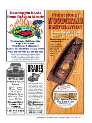 75HEMMINGS GUIDE: HOW TO RESTORE YOUR COLLECTOR CAR
atiRestoration Needs
rass toFrom Brass to Muscle
Weatherstrip, Belt Line Kits,
Clips & Fasteners,
Trim Screws & Hardware
Call for our Illustrated catalog - $3.50
Phone 814-467-9842 Fax 814-467-5323
www.restorationspecialties.com
info@restorationspecialties.com
PO Box 328, Windber, PA 15963
www.woodgrainingbyjimmartin.com
Woodgraining Done
The Right Way
1934 Ford
dashboard
Wood restoration or
customization.
Bring out the
beauty of your
original, or
give your car
a custom
look.
740-680-8199
52490 Old Inﬁrmary Road,
Pleasant City, OH 43772
REBUILDERS
ENTERPRISES
rebuildersenterprises.com
800-489-9860
Specializing in Air Brake & Power
Brake System Components
Power brake booster, remanu-
factured, Treadle-Vacs, master
vacs, hydro boosts. Hydro
Vacs, master cylinders, clutch
cylinders; Bendix, Midland,
Delco Moraine, Wagner; plating
and powder coating available;
best guarantee in the business,
3 years on antique car products
(1972 and older); we make DOT
approved hydraulic brake &
clutch hoses!
Metal Made
Magnificant
Again
Chrome • Copper
Brass • Nickel
24Kt Gold
Oil Rubbed Bronze
Antiques • Satins
Custom Polishing
Decorative
Industrial
Plating
2531 N Dodge Ave, Helena, MT 59601
406-449-6626
www.dipitnow.com
 