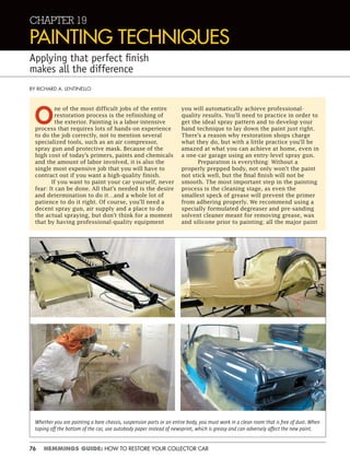 76 HEMMINGS GUIDE: HOW TO RESTORE YOUR COLLECTOR CAR
CHAPTER 19
PAINTING TECHNIQUES
Applying that perfect ﬁnish
makes all the difference
BY RICHARD A. LENTINELLO
O
ne of the most difficult jobs of the entire
restoration process is the refinishing of
the exterior. Painting is a labor-intensive
process that requires lots of hands-on experience
to do the job correctly, not to mention several
specialized tools, such as an air compressor,
spray gun and protective mask. Because of the
high cost of today’s primers, paints and chemicals
and the amount of labor involved, it is also the
single most expensive job that you will have to
contract out if you want a high-quality finish.
If you want to paint your car yourself, never
fear: It can be done. All that’s needed is the desire
and determination to do it…and a whole lot of
patience to do it right. Of course, you’ll need a
decent spray gun, air supply and a place to do
the actual spraying, but don’t think for a moment
that by having professional-quality equipment
you will automatically achieve professional-
quality results. You’ll need to practice in order to
get the ideal spray pattern and to develop your
hand technique to lay down the paint just right.
There’s a reason why restoration shops charge
what they do, but with a little practice you’ll be
amazed at what you can achieve at home, even in
a one-car garage using an entry-level spray gun.
Preparation is everything: Without a
properly prepped body, not only won’t the paint
not stick well, but the final finish will not be
smooth. The most important step in the painting
process is the cleaning stage, as even the
smallest speck of grease will prevent the primer
from adhering properly. We recommend using a
specially formulated degreaser and pre-sanding
solvent cleaner meant for removing grease, wax
and silicone prior to painting; all the major paint
Whether you are painting a bare chassis, suspension parts or an entire body, you must work in a clean room that is free of dust. When
taping off the bottom of the car, use autobody paper instead of newsprint, which is greasy and can adversely affect the new paint.
 