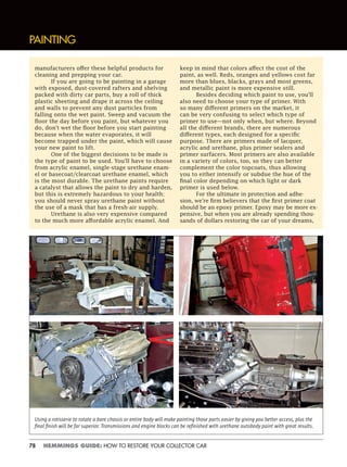 78 HEMMINGS GUIDE: HOW TO RESTORE YOUR COLLECTOR CAR
PAINTING
manufacturers offer these helpful products for
cleaning and prepping your car.
If you are going to be painting in a garage
with exposed, dust-covered rafters and shelving
packed with dirty car parts, buy a roll of thick
plastic sheeting and drape it across the ceiling
and walls to prevent any dust particles from
falling onto the wet paint. Sweep and vacuum the
floor the day before you paint, but whatever you
do, don’t wet the floor before you start painting
because when the water evaporates, it will
become trapped under the paint, which will cause
your new paint to lift.
One of the biggest decisions to be made is
the type of paint to be used. You’ll have to choose
from acrylic enamel, single-stage urethane enam-
el or basecoat/clearcoat urethane enamel, which
is the most durable. The urethane paints require
a catalyst that allows the paint to dry and harden,
but this is extremely hazardous to your health;
you should never spray urethane paint without
the use of a mask that has a fresh-air supply.
Urethane is also very expensive compared
to the much more affordable acrylic enamel. And
keep in mind that colors affect the cost of the
paint, as well. Reds, oranges and yellows cost far
more than blues, blacks, grays and most greens,
and metallic paint is more expensive still.
Besides deciding which paint to use, you’ll
also need to choose your type of primer. With
so many different primers on the market, it
can be very confusing to select which type of
primer to use—not only when, but where. Beyond
all the different brands, there are numerous
different types, each designed for a specific
purpose. There are primers made of lacquer,
acrylic and urethane, plus primer sealers and
primer surfacers. Most primers are also available
in a variety of colors, too, so they can better
complement the color topcoats, thus allowing
you to either intensify or subdue the hue of the
final color depending on which light or dark
primer is used below.
For the ultimate in protection and adhe-
sion, we’re firm believers that the first primer coat
should be an epoxy primer. Epoxy may be more ex-
pensive, but when you are already spending thou-
sands of dollars restoring the car of your dreams,
Using a rotisserie to rotate a bare chassis or entire body will make painting those parts easier by giving you better access, plus the
ﬁnal ﬁnish will be far superior. Transmissions and engine blocks can be reﬁnished with urethane autobody paint with great results.
 
