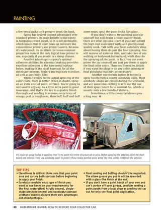 80 HEMMINGS GUIDE: HOW TO RESTORE YOUR COLLECTOR CAR
a few extra bucks isn’t going to break the bank.
Epoxy has several distinct advantages over
standard primers. Its main benefit is that epoxy
is nonporous when cured, so it is not permeable,
which means that it won’t soak up moisture like
conventional primers and primer sealers. Because
it’s waterproof, its excellent corrosion-resistant
properties make it the only logical base primer to
use, especially if you reside in a damp climate.
Another advantage is epoxy’s optimal
adhesion abilities. Its chemical makeup provides
excellent adhesion to the bare metal surface
below, making it the ideal basecoat for all the
necessary primers, sealers and topcoats to follow,
as well as any body filler.
When it comes to the actual spraying of the
color coats, more is better: When in doubt, spray
on an extra coat of paint, or three. You’re going to
wet-sand it anyway, so a little extra paint is good
insurance. And that’s the key to a quality finish:
thorough wet sanding to remove every trace of
orange peel or roughness, then buff, buff and buff
some more, until the paint looks like glass.
If you don’t want to try painting your car
yourself but still desire a show-quality finish,
there are other options—even if you can’t afford
the high cost associated with such professional
quality work. Talk with your local autobody shop
about having them do just the final spraying. You
will remove all exterior trim, and take care of any
welding or bodywork beforehand, while they do
the spraying of the paint. In fact, you can even
prime the car yourself and just pay them to apply
the final color coats. Then you’ll need to decide
if you want the shop to do any color sanding or
final polishing that may be necessary.
Another worthwhile option is to rent a
spray booth from a nearby autobody shop. Most
autobody shops are closed during the weekend,
and are sometimes willing to rent out the use
of their spray booth for a nominal fee, which is
usually only a few hundred dollars.
Sometimes, a little resourcefulness goes
a long way. •
PAINTING
TOP TIPS
• Cleanliness is critical: Make sure that your paint
area and car are both spotless before beginning
to apply your ﬁnish.
• Carefully consider what type of ﬁnish you
want to use based on your requirements for
the ﬁnal restoration: Acrylic enamel, single-
stage urethane enamel and basecoat/clearcoat
urethane enamel all have their own advantages
and disadvantages.
• Final sanding and bufﬁng shouldn’t be neglected.
The elbow grease you put in will be rewarded
with a glass-like ﬁnish at the end.
• If you don’t have a paint booth of your own and
can’t cordon off your garage, consider renting a
paint booth from a local shop or sending the car
out for only the ﬁnal paint application.
It’s easier to spray bodies in sections than try to paint the entire structure all at once. Before spraying the exterior, paint the dash-
board and interior. Then use autobody paper to protect those newly painted areas when the time comes to reﬁnish the exterior.
 