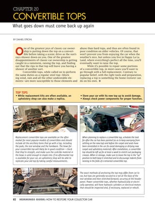 82 HEMMINGS GUIDE: HOW TO RESTORE YOUR COLLECTOR CAR
CHAPTER 20
CONVERTIBLE TOPS
What goes down must come back up again
BY DANIEL STROHL
O
ne of the greatest joys of classic-car owner-
ship is putting down the top on a convert-
ible before taking a scenic drive as the sun’s
rays shower down on you. One of the greatest
disappointments of classic-car ownership is getting
caught in a rainstorm, raising the top, and finding
out that the rips in that top will leave you having a
shower of another sort.
Convertible tops, while called on to perform
the same duties as a regular steel top—block-
ing wind, rain and all the other undesirable ele-
ments—are more susceptible to those elements and
abuse than hard tops, and thus are often found in
poor condition on older vehicles. Of course, that
won’t prevent you from enjoying the car when the
weather’s nice, but unless you live in Happy La-La
Land, where everything’s perfect all the time, you’ll
eventually want to raise the top.
While it’s possible to repair some portions
of a convertible top, in most cases you’ll want to
go through with a full replacement. Contrary to
popular belief, with the right tools and preparation,
replacing a top is something the home restorer can
do on his own. •
TOP TIPS
• While replacement kits are often available, an
upholstery shop can also make a replica.
• Store your car with its new top up to avoid damage.
• Always check power components for proper function.
Replacement convertible tops are available on the after-
market for most popular models of convertibles and should
include all the ancillary items that go with a top, including
the pads, the rear window and the hardware. The bows for
your convertible top will likely be in good condition—check
that they’re straight, and make sure the cork-like material in
the bows is solid enough to staple into. If no aftermarket top
is available for your car, an upholstery shop will be able to
replicate your old top by taking careful measurements.
When planning to replace a convertible top, schedule the task
for after the car has been painted (so as to keep overspray from
settling on the new top) and before the carpet and seats have
been reinstalled in the car (to avoid damaging or dirtying new
carpet and upholstery material). After installation, a convertible
top should be left up for at least a week to stretch out packaging
creases. When in storage, make sure to leave the top in the “up”
position to both keep it stretched and to discourage rodents from
nesting in the folds of a retracted convertible top.
The exact methods of anchoring the top may differ from car to
car, but tops are generally secured to a rail at the base of the
rear window and then stretched forward, securing at the header
panel. Power convertible tops, whether hydraulically or electri-
cally operated, will have hydraulic cylinders or electrical motors
that should be inspected and, if necessary, replaced or rebuilt.
 