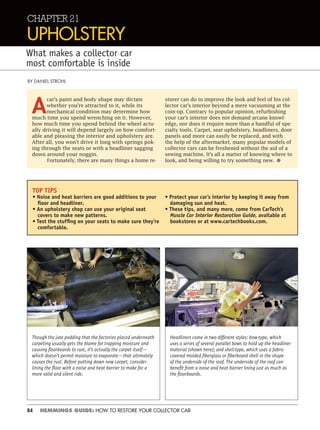 84 HEMMINGS GUIDE: HOW TO RESTORE YOUR COLLECTOR CAR
CHAPTER 21
UPHOLSTERY
What makes a collector car
most comfortable is inside
BY DANIEL STROHL
A
car’s paint and body shape may dictate
whether you’re attracted to it, while its
mechanical condition may determine how
much time you spend wrenching on it. However,
how much time you spend behind the wheel actu-
ally driving it will depend largely on how comfort-
able and pleasing the interior and upholstery are.
After all, you won’t drive it long with springs pok-
ing through the seats or with a headliner sagging
down around your noggin.
Fortunately, there are many things a home re-
storer can do to improve the look and feel of his col-
lector car’s interior beyond a mere vacuuming at the
coin-op. Contrary to popular opinion, refurbishing
your car’s interior does not demand arcane knowl-
edge, nor does it require more than a handful of spe-
cialty tools. Carpet, seat upholstery, headliners, door
panels and more can easily be replaced, and with
the help of the aftermarket, many popular models of
collector cars can be freshened without the aid of a
sewing machine. It’s all a matter of knowing where to
look, and being willing to try something new. •
TOP TIPS
• Noise and heat barriers are good additions to your
ﬂoor and headliner.
• An upholstery shop can use your original seat
covers to make new patterns.
• Test the stufﬁng on your seats to make sure they’re
comfortable.
• Protect your car’s interior by keeping it away from
damaging sun and heat.
• These tips, and many more, come from CarTech’s
Muscle Car Interior Restoration Guide, available at
bookstores or at www.cartechbooks.com.
Though the jute padding that the factories placed underneath
carpeting usually gets the blame for trapping moisture and
causing ﬂoorboards to rust, it’s actually the carpet itself—
which doesn’t permit moisture to evaporate—that ultimately
causes the rust. Before putting down new carpet, consider
lining the ﬂoor with a noise and heat barrier to make for a
more solid and silent ride.
Headliners come in two different styles: bow-type, which
uses a series of several parallel bows to hold up the headliner
material (shown here); and shell-type, which uses a fabric-
covered molded ﬁberglass or ﬁberboard shell in the shape
of the underside of the roof. The underside of the roof can
beneﬁt from a noise and heat barrier lining just as much as
the ﬂoorboards.
 