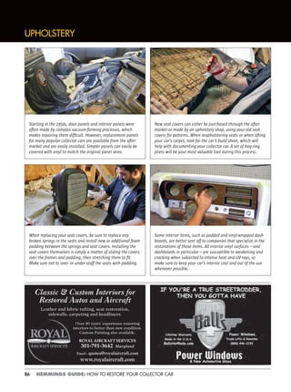 86 HEMMINGS GUIDE: HOW TO RESTORE YOUR COLLECTOR CAR
Classic & Custom Interiors for
Restored Autos and Aircraft
Leather and fabric tufting, seat restoration,
sidewalls, carpeting and headliners.
Over 40 years’ experience restoring
interiors to better than new condition.
Custom Painting also available.
ROYAL AIRCRAFT SERVICES
301-791-3642 Maryland
Email – quotes@royalaircraft.com
www.royalaircraft.com
UPHOLSTERY
Starting in the 1950s, door panels and interior panels were
often made by complex vacuum-forming processes, which
makes repairing them difﬁcult. However, replacement panels
for many popular collector cars are available from the after-
market and are easily installed. Simpler panels can easily be
covered with vinyl to match the original panel skins.
New seat covers can either be purchased through the after-
market or made by an upholstery shop, using your old seat
covers for patterns. When reupholstering seats or when lifting
your car’s carpet, look for the car’s build sheet, which will
help with documenting your collector car. A set of hog-ring
pliers will be your most valuable tool during this process.
When replacing your seat covers, be sure to replace any
broken springs in the seats and install new or additional foam
padding between the springs and seat covers. Installing the
seat covers themselves is simply a matter of sliding the covers
over the frames and padding, then stretching them to ﬁt.
Make sure not to over- or under-stuff the seats with padding.
Some interior items, such as padded and vinyl-wrapped dash-
boards, are better sent off to companies that specialize in the
restorations of those items. All interior vinyl surfaces—and
dashboards in particular—are susceptible to weakening and
cracking when subjected to intense heat and UV rays, so
make sure to keep your car’s interior cool and out of the sun
whenever possible.
 