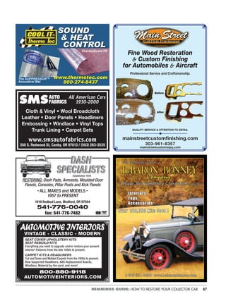 87HEMMINGS GUIDE: HOW TO RESTORE YOUR COLLECTOR CAR
SMSSMS
Cloth & Vinyl • Wool Broadcloth
Leather • Door Panels • Headliners
Embossing • Windlace • Vinyl Tops
Trunk Lining • Carpet Sets
www.smsautofabrics.com
350 S. Redwood St, Canby, OR 97013 / (503) 263-3535
AUTO
FABRICS
All American Cars
1930-2000
RESTORING: Dash Pads, Armrests, Moulded Door
Panels, Consoles, Pillar Posts and Kick Panels
-ALL MAKES and MODELS-
1957 to PRESENT
1910 Redbud Lane, Medford, OR 97504
541-776-0040
fax: 541-776-7482
DASH
SPECIALISTS
DASH
SPECIALISTSEstablished 1978
800-880-9118
AUTOMOTIVEINTERIORS.COM
SEAT COVER UPHOLSTERY KITS
SEAT REBUILD KITS
Everything you need to upgrade and/or restore your present
interior! Patterns from the late 1930s to present.
CARPET KITS & HEADLINERS
Cut and Sewn and Molded Carpets from the 1930s to present.
Bow Supported Headliners, ABS Replacement Boards,
Windlace, Material by-the-yard, and more!
AUTOMOTIVEINTERIORS
VINTAGE - CLASSIC - MODERN
SOUND
& HEAT
CONTROL
SOUND
& HEAT
CONTROL
w.t mot
800-274-8437
www.thermotec.com
800-274-8437
The SUPPRESSOR™
Acoustical Mat
ThermoGuard FR
mainstreetcustomﬁnishing.com
303-961-8357
mainstreetcustoms@q.com
◆QUALITY SERVICE & ATTENTION TO DETAIL
Before
Fine Wood Restoration
& Custom Finishing
for Automobiles & Aircraft
After
Professional Service and Craftsmanship.
 