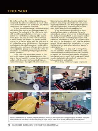 90 HEMMINGS GUIDE: HOW TO RESTORE YOUR COLLECTOR CAR
FINISH WORK
do. And even when the welding and painting are
completed, the rotisserie will come in handy when
you start to install fuel and brake lines, suspension
components and numerous fasteners.
If your garage has the space, consider buying
a lift, either four-post or two. Besides the ease of
working on the underside of the vehicle that such
a lift provides, even after the restoration is com-
pleted, you will find yourself using it for mainte-
nance duties for years to come—not to mention
as above-storage for another car, since a second
vehicle can be parked below. With the vehicle on a
lift, you will be better able to connect the transmis-
sion linkages, driveshaft, emergency brake cables,
exhaust systems and many other pertinent mechan-
ical components quickly and accurately, with a lot
less chance of scratching or chipping your newly
applied paintwork.
After your vehicle has been painted, if you
need to lift it using a jack, you can prevent chip-
ping of the new paint by covering the jack’s contact
surface with clean rags and some thick foam to
cushion the impact during the lift. Use nonabrasive
blankets to protect the fenders and radiator sup-
port area from being scratched while work in the
engine bay continues, and don’t forget to protect
the newly upholstered seats and carpeting with
thick plastic sheeting fitted over blankets.
When installing any type of trim or deco-
rative brightwork atop or adjoining the newly
restored and painted exterior, you first need to pro-
tect that surrounding finish by covering the surface
with thick, non-oily autobody paper topped with
cardboard. Smaller areas need to be covered with a
few layers of the type of soft-stick tape that will not
remove the new paint when peeled away; it’s either
the blue or green kind, often labeled as “painter’s
masking tape.”
Certain types of trim, such as rain gutters
and the trim that’s fitted around the wheel wells,
sometimes needs to be tapped into place; in order
to prevent the trim from being dented during the
installation process, you’ll need to use a soft-faced
wooden mallet with a layer of soft pine fitted in
between the trim and mallet.
When fitting emblems, badges, scripts and
Keep your work area well lit, clean and free from obstacles to prevent you from tripping and hurting yourself and the vehicle. Use tape to
protect chrome trim from being scratched when using the buffer, and put towels on all lifts and jackstands to protect the chassis.
 