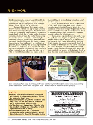 92 HEMMINGS GUIDE: HOW TO RESTORE YOUR COLLECTOR CAR
– PARTIAL OR COMPLETE –
Antique, Classic and
Special Interest Cars & Trucks
Many Years Experience
Hugh Wells
5120 Boone Village Trail, Cedar Grove, NC 27231
336-562-5851 or 336-269-0825
please leave message - prompt reply
Buy ~ Sell ~ Trade
FINISH WORK
hood ornaments, the affected area will need to be
covered with soft-stick tape—use two layers or
so to ensure that the surrounding paint won’t get
ruined should the tool you’re using slip.
If you need to tighten down a part onto a
freshly painted surface, and especially if you need
to install something that requires direct contact of
a nut and washer with the painted area, you should
think ahead: A little dab of grease under the washer
sometimes helps prevent the washer from tearing
the paint away. The nut itself needs to be tight-
ened very slowly to avoid forcing the washer into
the paint, thereby chipping it. But please be aware
that no matter how hard you try to avoid such a
problem, you’ll probably end up cracking the paint:
Most nuts and bolts have to be tightened to a par-
ticular torque setting, and in many cases, the force
of the required torque will make the paint crack.
This is inevitable. Paint chips and cracks such as
these will have to be touched up with a fine artist’s
brush later on.
When dealing with door panels that are held
in place with numerous screws, protect the sur-
rounding area with lots of tape, or a thin piece of
cardboard with a small hole just big enough for the
screw head to be accessed. Install the screws slowly
to avoid slipping with the screwdriver; there’s no
point in rushing the job at this stage.
Bumpers are big and clumsy, and can be very
heavy: Avoid damaging not only the bumpers, but
also the body to which they are to be attached by
having two friends give a helping hand. With one
helper holding the bumper at each end, slowly fit
the bumper to the body while you fasten it in place.
But before doing so, apply two or three layers of
soft-stick tape to the surrounding holes where the
bolts that hold the bumper to the body are fitted, to
keep the paint from being scratched or chipped. •
TOP TIPS
• Go slowly when reassembling your car. Rushing now
will cause you to make costly mistakes or to damage
the work you’ve already done.
• Stock up on soft-stick tape, which is intended to come
away cleanly. Use it to mask sensitive areas while
you’re installing trim or tightening bolts.
• You’ll probably crack the paint when tightening bolts.
Use an artist’s paintbrush and a steady hand to touch
up these inevitable bits of damage.
• Protect the new interior of your car during ﬁnal
reassembly by covering carpets and upholstery with soft
blankets, then covering those with thick plastic sheeting.
Don’t use any type of tape except clean-release painter’s tape to protect any painted areas from scratches when you’re installing
trim or when you need to paint wheels two different colors. It will not damage the paint below when it’s pulled off.
 