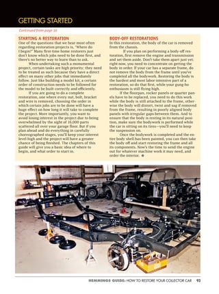 93HEMMINGS GUIDE: HOW TO RESTORE YOUR COLLECTOR CAR
STARTING A RESTORATION
One of the questions that we hear most often
regarding restoration projects is, “Where do
I begin?” Many first-time home restorers just
don’t know which jobs need to be done first, and
there’s no better way to learn than to ask.
When undertaking such a monumental
project, certain tasks are high priority; they need
to be treated as such because they have a direct
effect on many other jobs that immediately
follow. Just like building a model kit, a certain
order of construction needs to be followed for
the model to be built correctly and efficiently.
If you are going to do a complete
restoration, one where every nut, bolt, bracket
and wire is removed, choosing the order in
which certain jobs are to be done will have a
huge effect on how long it will take to complete
the project. More importantly, you want to
avoid losing interest in the project due to being
overwhelmed by the sight of 16,000 parts
scattered all over your garage floor. But if you
plan ahead and do everything in carefully
choreographed stages, you’ll keep your interest
level high and the project will have a greater
chance of being finished. The chapters of this
guide will give you a basic idea of where to
begin, and what order to start in.
BODY-OFF RESTORATIONS
In this restoration, the body of the car is removed
from the chassis.
If you plan on performing a body-off res-
toration, first remove the engine and transmission
and set them aside. Don’t take them apart just yet;
right now, you need to concentrate on getting the
body in order. If your car has a separate frame, do
not remove the body from the frame until you’ve
completed all the bodywork. Restoring the body is
the hardest and most labor-intensive part of a
restoration, so do that first, while your gung-ho
enthusiasm is still flying high.
If the floorpan, rocker panels or quarter pan-
els have to be replaced, you need to do this work
while the body is still attached to the frame, other-
wise the body will distort, twist and sag if removed
from the frame, resulting in poorly aligned body
panels with irregular gaps between them. And to
ensure that the body is resting in its natural posi-
tion, make sure the bodywork is performed while
the car is sitting on its tires—you’ll need to keep
the suspension on.
Once the bodywork is completed and the en-
tire body shell has been painted, you can then take
the body off and start restoring the frame and all
its components. Now’s the time to send the engine
out for whatever machine work it may need, and
order the interior. •
GETTING STARTED
Continued from page 10
 
