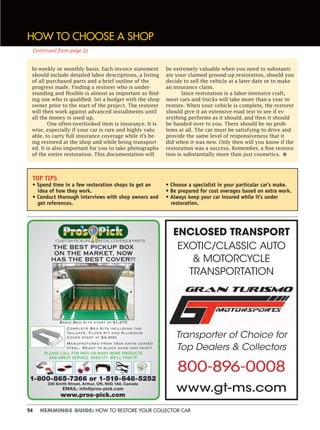 94 HEMMINGS GUIDE: HOW TO RESTORE YOUR COLLECTOR CAR
THE BEST PICKUP BOX
ON THE MARKET, NOW
HAS THE BEST COVER!!!
Basic Bed Kits start at $1,475
Complete Bed Kits including the
Tailgate, Floor Kit and Aluminum
Cover start at $4,900
Manufactured from 16ga satin coated
steel. Ready to block sand and paint!
PLEASE CALL FOR INFO ON MANY MORE PRODUCTS
AND GREAT SERVICE. NEED IT? WE’LL FIND IT!
CUSTOM PICKUP BEDS, COVERS & PARTS
1-800-865-7366 or 1-519-848-5252
330 Smith Street, Arthur, ON, N0G 1A0, Canada
EMAIL: info@pros-pick.com
www.pros-pick.com
ENCLOSED TRANSPORT
EXOTIC/CLASSIC AUTO
& MOTORCYCLE
TRANSPORTATION
Transporter of Choice for
Top Dealers & Collectors
800-896-0008
www.gt-ms.com
HOW TO CHOOSE A SHOP
bi-weekly or monthly basis. Each invoice statement
should include detailed labor descriptions, a listing
of all purchased parts and a brief outline of the
progress made. Finding a restorer who is under-
standing and flexible is almost as important as find-
ing one who is qualified. Set a budget with the shop
owner prior to the start of the project. The restorer
will then work against advanced installments until
all the money is used up.
One often-overlooked item is insurance. It is
wise, especially if your car is rare and highly valu-
able, to carry full insurance coverage while it’s be-
ing restored at the shop and while being transport-
ed. It is also important for you to take photographs
of the entire restoration. This documentation will
be extremely valuable when you need to substanti-
ate your claimed ground-up restoration, should you
decide to sell the vehicle at a later date or to make
an insurance claim.
Since restoration is a labor-intensive craft,
most cars and trucks will take more than a year to
restore. When your vehicle is complete, the restorer
should give it an extensive road test to see if ev-
erything performs as it should, and then it should
be handed over to you. There should be no prob-
lems at all. The car must be satisfying to drive and
provide the same level of responsiveness that it
did when it was new. Only then will you know if the
restoration was a success. Remember, a fine restora-
tion is substantially more than just cosmetics. •
TOP TIPS
• Spend time in a few restoration shops to get an
idea of how they work.
• Conduct thorough interviews with shop owners and
get references.
• Choose a specialist in your particular car’s make.
• Be prepared for cost overages based on extra work.
• Always keep your car insured while it’s under
restoration.
Continued from page 31
 