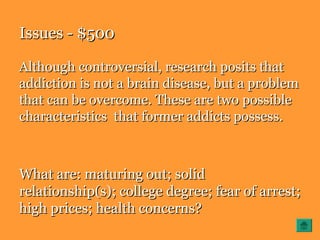 Issues - $500Issues - $500
Although controversial, research posits thatAlthough controversial, research posits that
addiction is not a brain disease, but a problemaddiction is not a brain disease, but a problem
that can be overcome. These are two possiblethat can be overcome. These are two possible
characteristics that former addicts possess.characteristics that former addicts possess.
What are: maturing out; solidWhat are: maturing out; solid
relationship(s); college degree; fear of arrest;relationship(s); college degree; fear of arrest;
high prices; health concerns?high prices; health concerns?
 