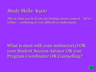 Study Skills- $400Study Skills- $400
This is what you do if you are finding course content – f2f orThis is what you do if you are finding course content – f2f or
online – confusing or very difficult to understand.online – confusing or very difficult to understand.
..
What is meet with your instructor(s) ORWhat is meet with your instructor(s) OR
your Student Success Advisor OR youryour Student Success Advisor OR your
Program Coordinator OR Counselling?Program Coordinator OR Counselling?
 