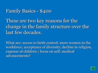 Family Basics - $400Family Basics - $400
These are two key reasons for theThese are two key reasons for the
change in the family structure over thechange in the family structure over the
last few decades.last few decades.
What are: access to birth control; more women in theWhat are: access to birth control; more women in the
workforce; acceptance of diversity; decline in religion,workforce; acceptance of diversity; decline in religion,
expense of children | focus on self; medicalexpense of children | focus on self; medical
advancements?advancements?
 