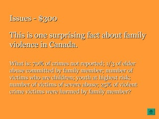 Issues - $300Issues - $300
This is one surprising fact about familyThis is one surprising fact about family
violence in Canada.violence in Canada.
What is: 70% of crimes not reported; 1/3 of elderWhat is: 70% of crimes not reported; 1/3 of elder
abuse committed by family member; number ofabuse committed by family member; number of
victims who are children; youth at highest risk;victims who are children; youth at highest risk;
number of victims of severe abuse; 25% of violentnumber of victims of severe abuse; 25% of violent
crime victims were harmed by family member?crime victims were harmed by family member?
 