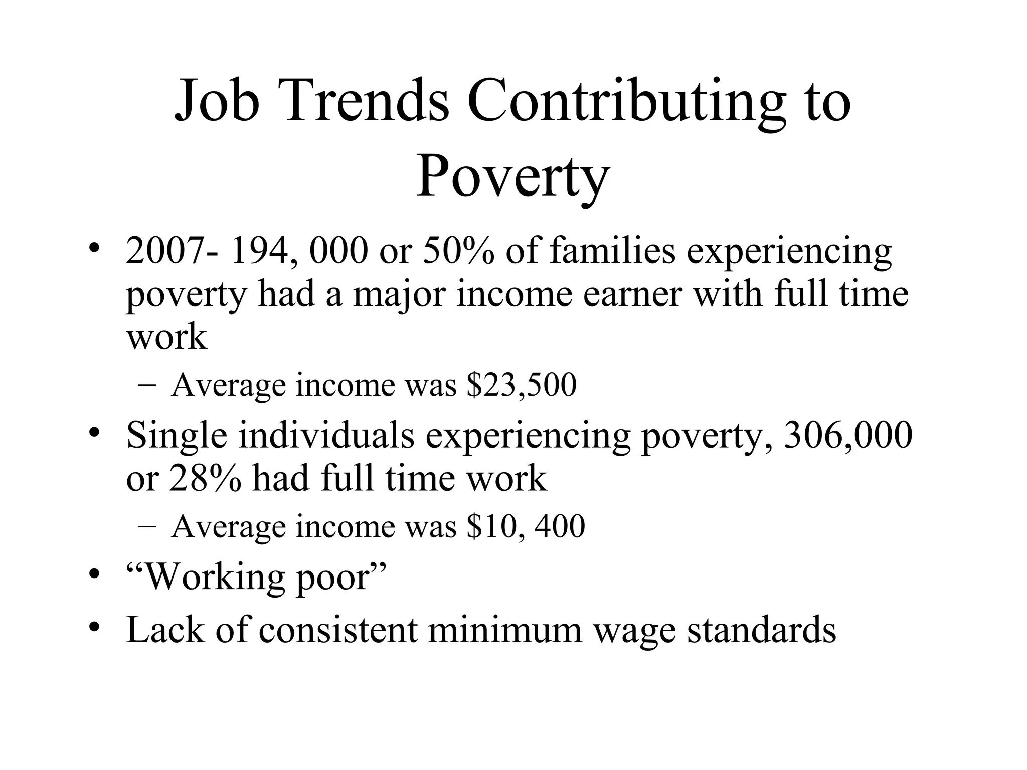 Job Trends Contributing to
Poverty
• 2007- 194, 000 or 50% of families experiencing
poverty had a major income earner with full time
work
– Average income was $23,500

• Single individuals experiencing poverty, 306,000
or 28% had full time work
– Average income was $10, 400

• “Working poor”
• Lack of consistent minimum wage standards

 