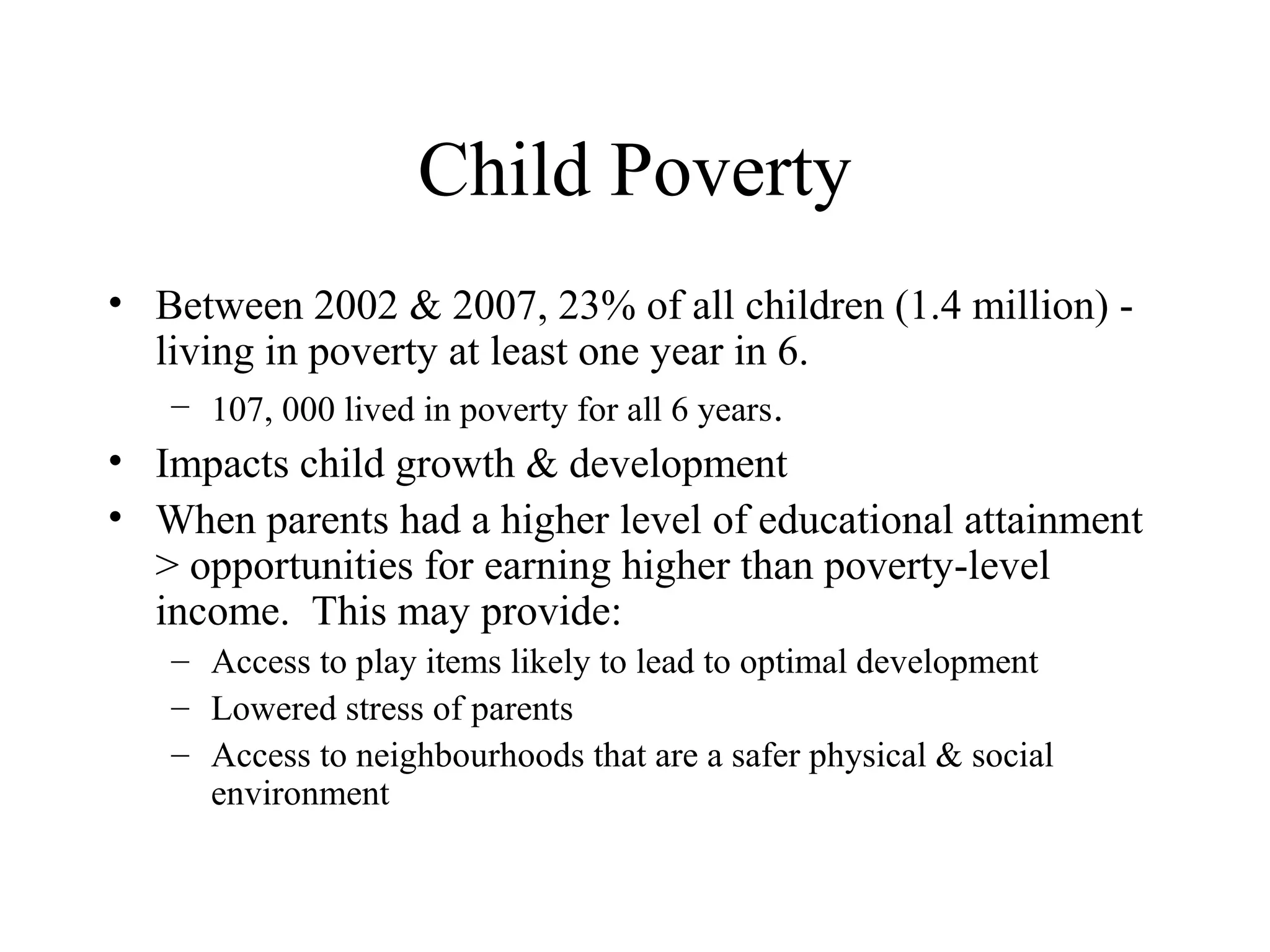 Child Poverty
• Between 2002 & 2007, 23% of all children (1.4 million) living in poverty at least one year in 6.
– 107, 000 lived in poverty for all 6 years.
• Impacts child growth & development
• When parents had a higher level of educational attainment
> opportunities for earning higher than poverty-level
income. This may provide:
– Access to play items likely to lead to optimal development
– Lowered stress of parents
– Access to neighbourhoods that are a safer physical & social
environment

 