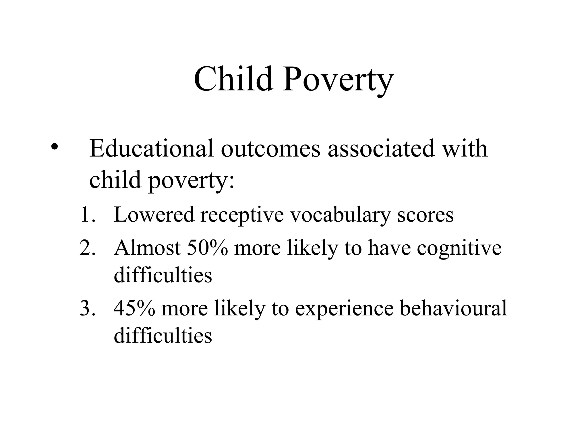 Child Poverty
•

Educational outcomes associated with
child poverty:
1. Lowered receptive vocabulary scores
2. Almost 50% more likely to have cognitive
difficulties
3. 45% more likely to experience behavioural
difficulties

 