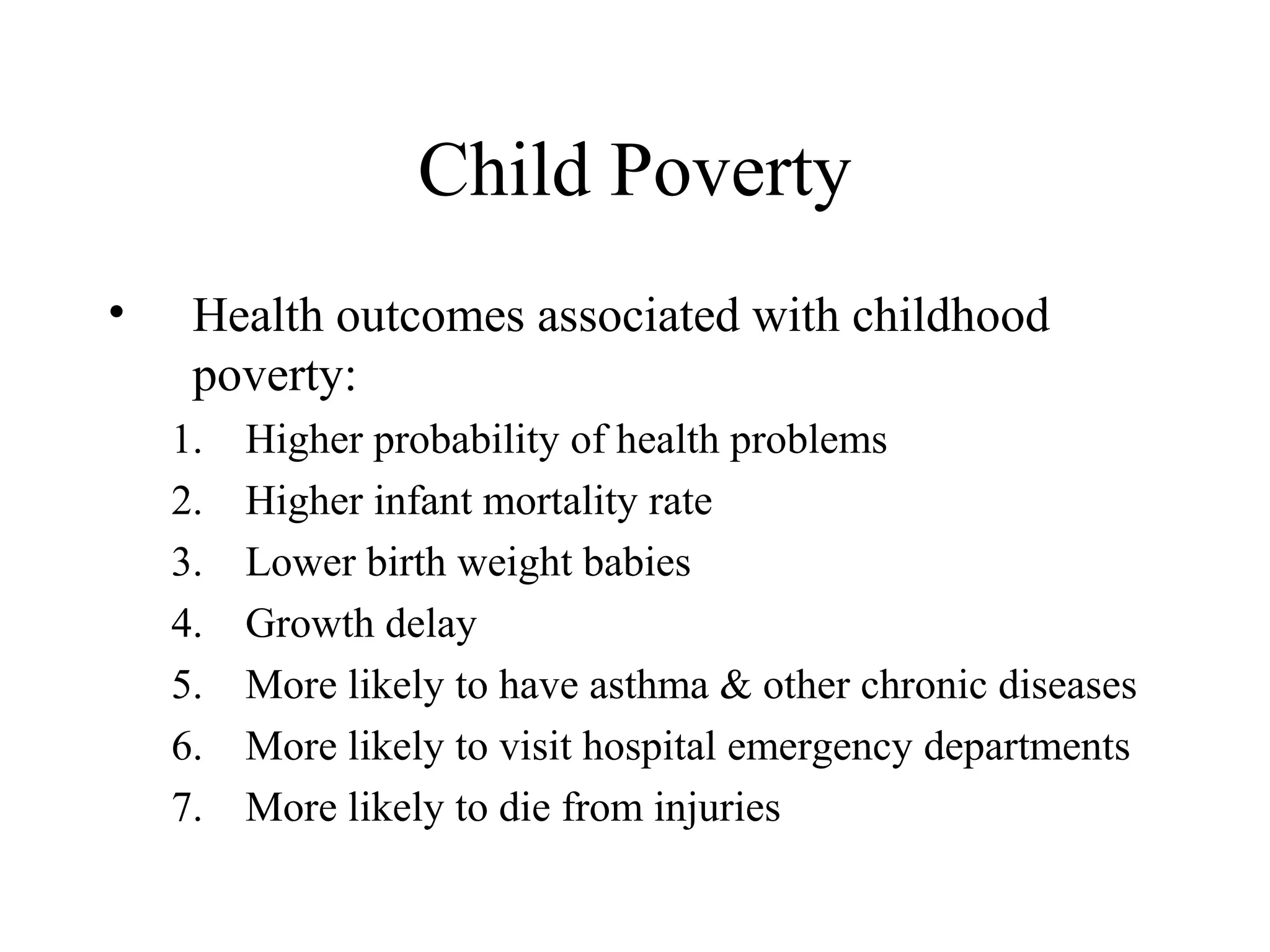 Child Poverty
•

Health outcomes associated with childhood
poverty:
1.
2.
3.
4.
5.
6.
7.

Higher probability of health problems
Higher infant mortality rate
Lower birth weight babies
Growth delay
More likely to have asthma & other chronic diseases
More likely to visit hospital emergency departments
More likely to die from injuries

 