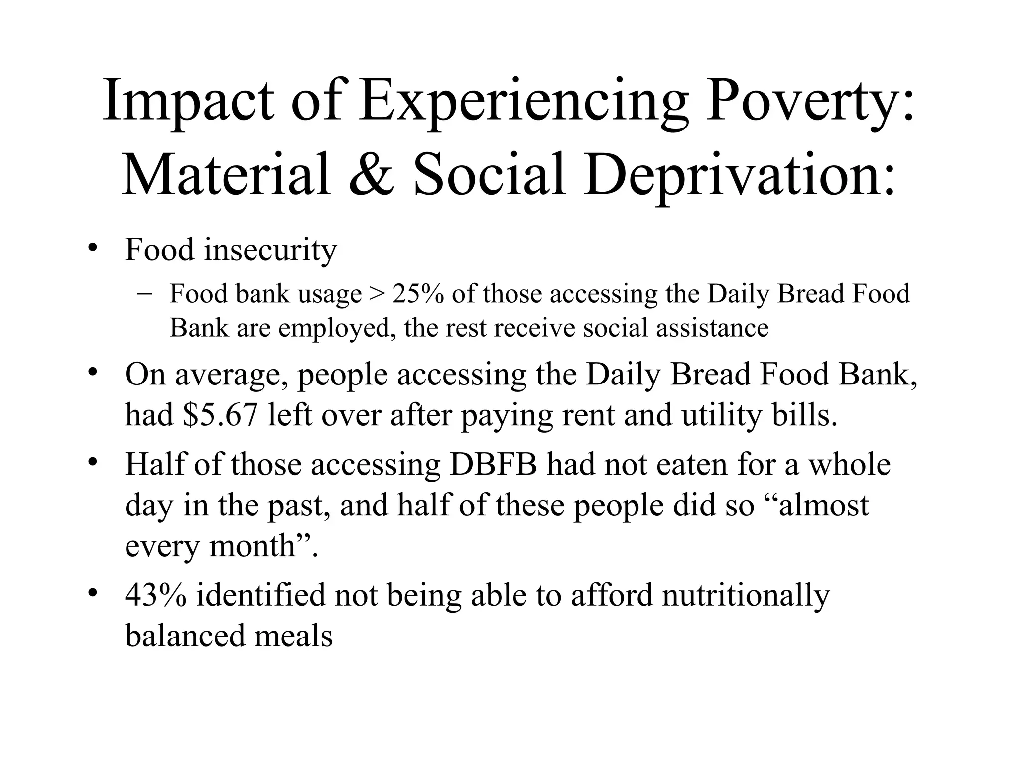 Impact of Experiencing Poverty:
Material & Social Deprivation:
• Food insecurity
– Food bank usage > 25% of those accessing the Daily Bread Food
Bank are employed, the rest receive social assistance

• On average, people accessing the Daily Bread Food Bank,
had $5.67 left over after paying rent and utility bills.
• Half of those accessing DBFB had not eaten for a whole
day in the past, and half of these people did so “almost
every month”.
• 43% identified not being able to afford nutritionally
balanced meals

 