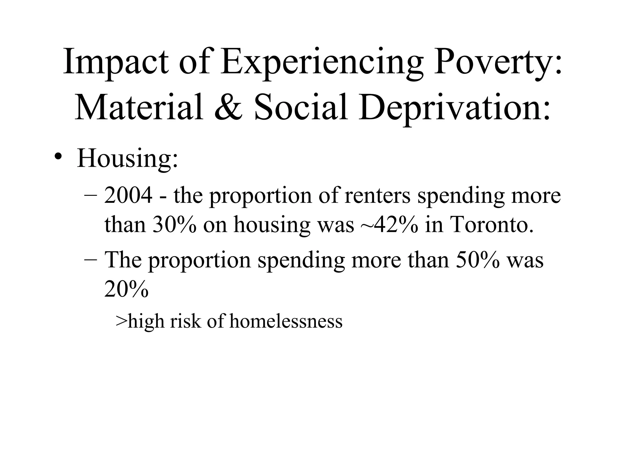 Impact of Experiencing Poverty:
Material & Social Deprivation:
• Housing:
– 2004 - the proportion of renters spending more
than 30% on housing was ~42% in Toronto.
– The proportion spending more than 50% was
20%
>high risk of homelessness

 