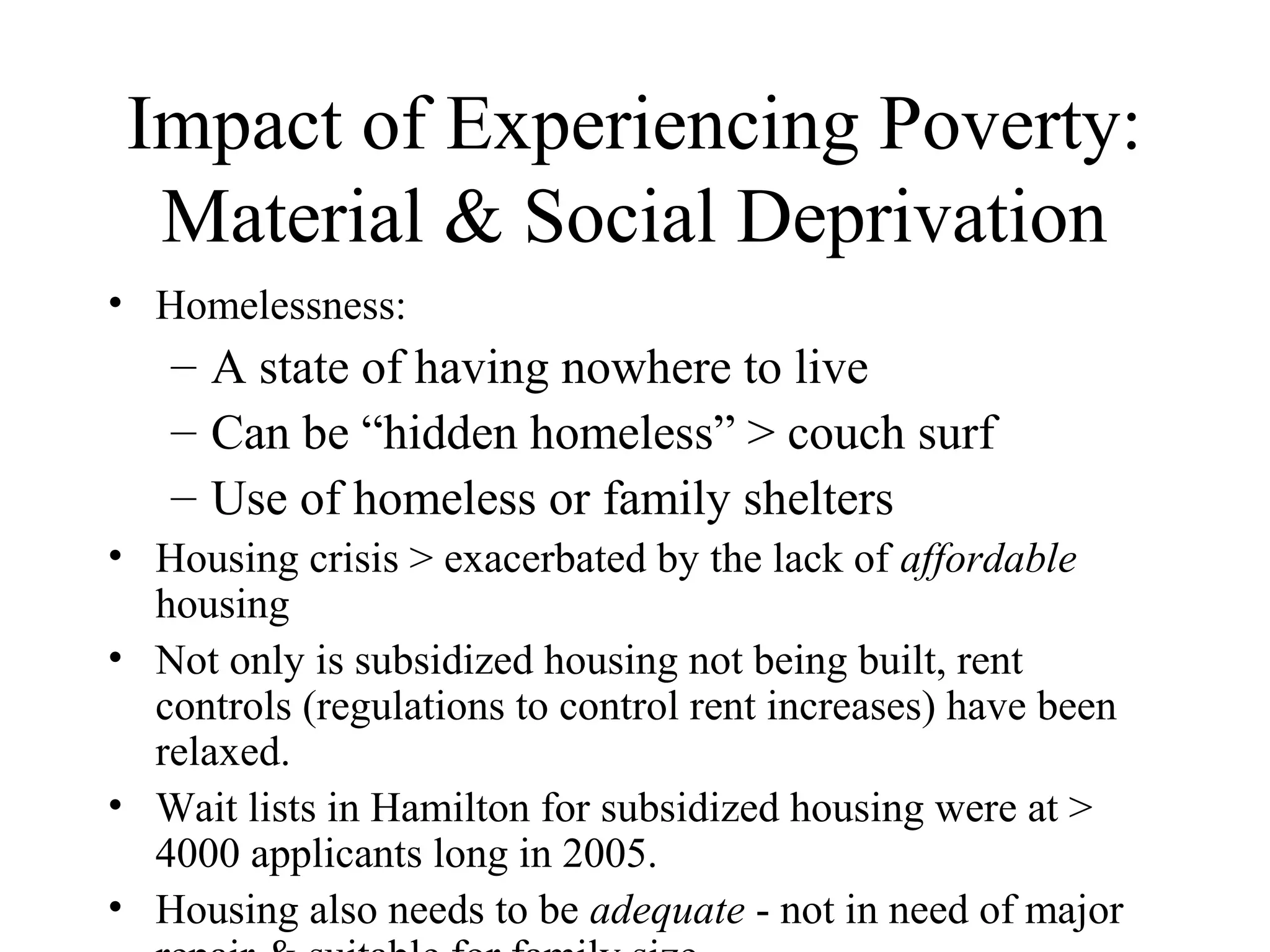 Impact of Experiencing Poverty:
Material & Social Deprivation
• Homelessness:

– A state of having nowhere to live
– Can be “hidden homeless” > couch surf
– Use of homeless or family shelters
• Housing crisis > exacerbated by the lack of affordable
housing
• Not only is subsidized housing not being built, rent
controls (regulations to control rent increases) have been
relaxed.
• Wait lists in Hamilton for subsidized housing were at >
4000 applicants long in 2005.
• Housing also needs to be adequate - not in need of major

 