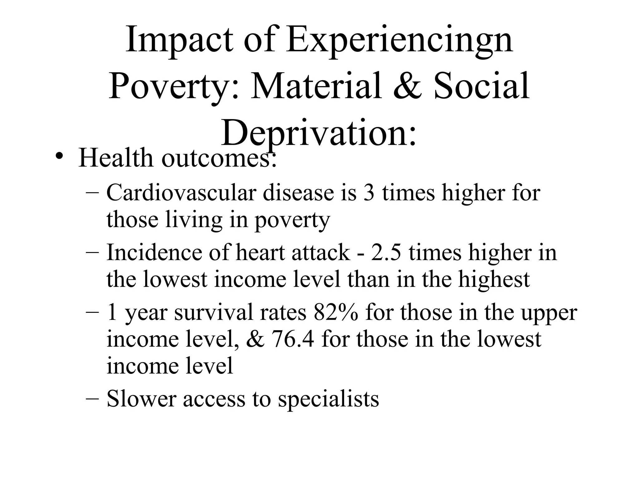 Impact of Experiencingn
Poverty: Material & Social
Deprivation:

• Health outcomes:

– Cardiovascular disease is 3 times higher for
those living in poverty
– Incidence of heart attack - 2.5 times higher in
the lowest income level than in the highest
– 1 year survival rates 82% for those in the upper
income level, & 76.4 for those in the lowest
income level
– Slower access to specialists

 