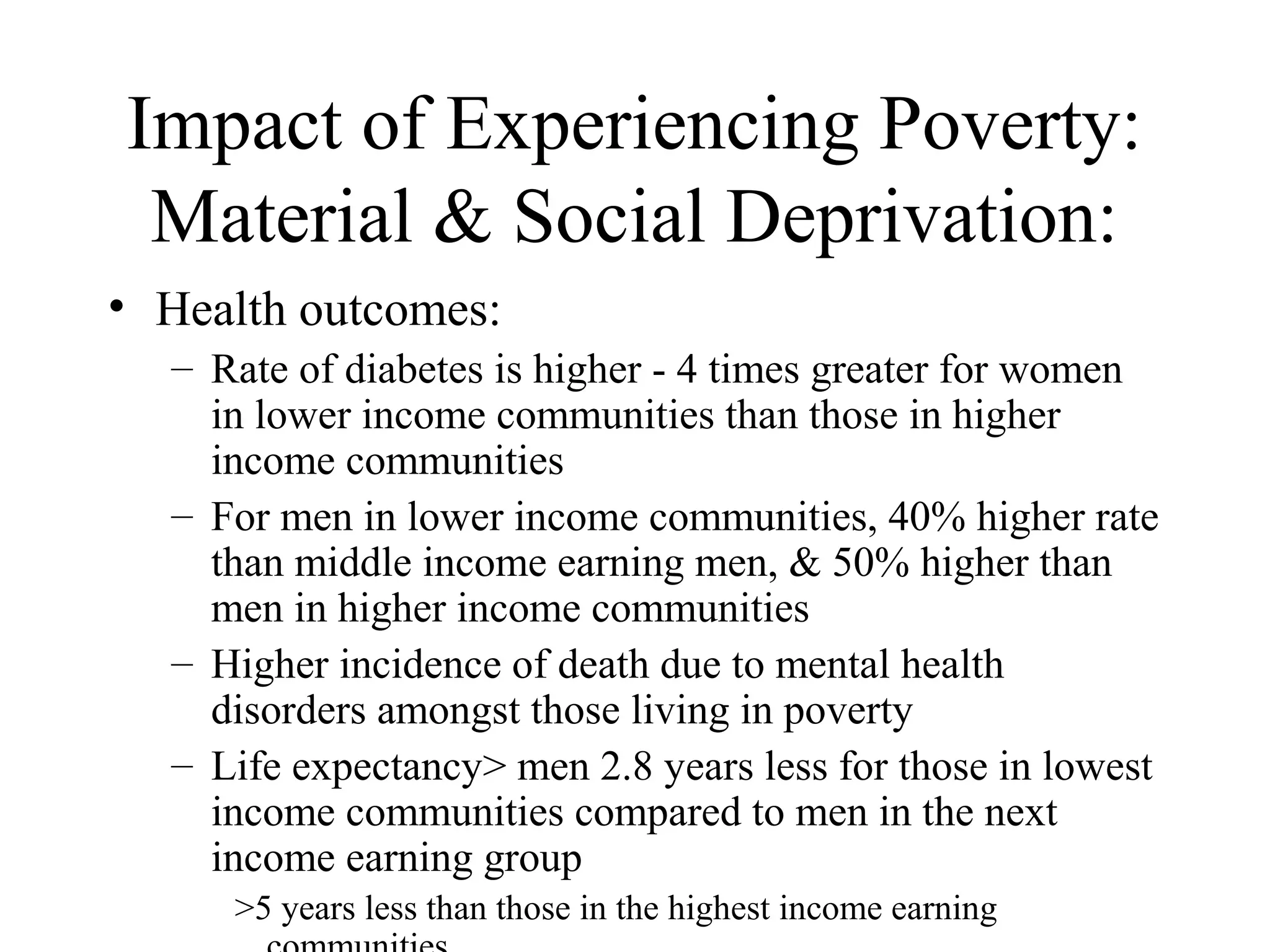 Impact of Experiencing Poverty:
Material & Social Deprivation:
• Health outcomes:
– Rate of diabetes is higher - 4 times greater for women
in lower income communities than those in higher
income communities
– For men in lower income communities, 40% higher rate
than middle income earning men, & 50% higher than
men in higher income communities
– Higher incidence of death due to mental health
disorders amongst those living in poverty
– Life expectancy> men 2.8 years less for those in lowest
income communities compared to men in the next
income earning group
>5 years less than those in the highest income earning

 