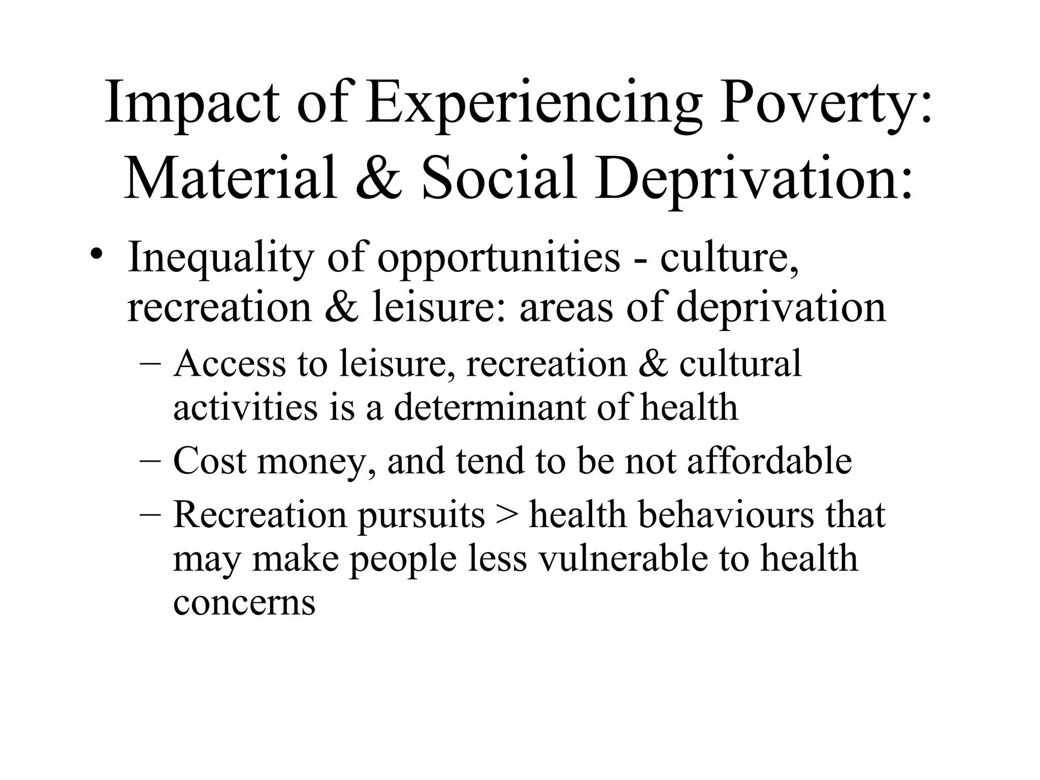 Impact of Experiencing Poverty:
Material & Social Deprivation:
• Inequality of opportunities - culture,
recreation & leisure: areas of deprivation
– Access to leisure, recreation & cultural
activities is a determinant of health
– Cost money, and tend to be not affordable
– Recreation pursuits > health behaviours that
may make people less vulnerable to health
concerns

 