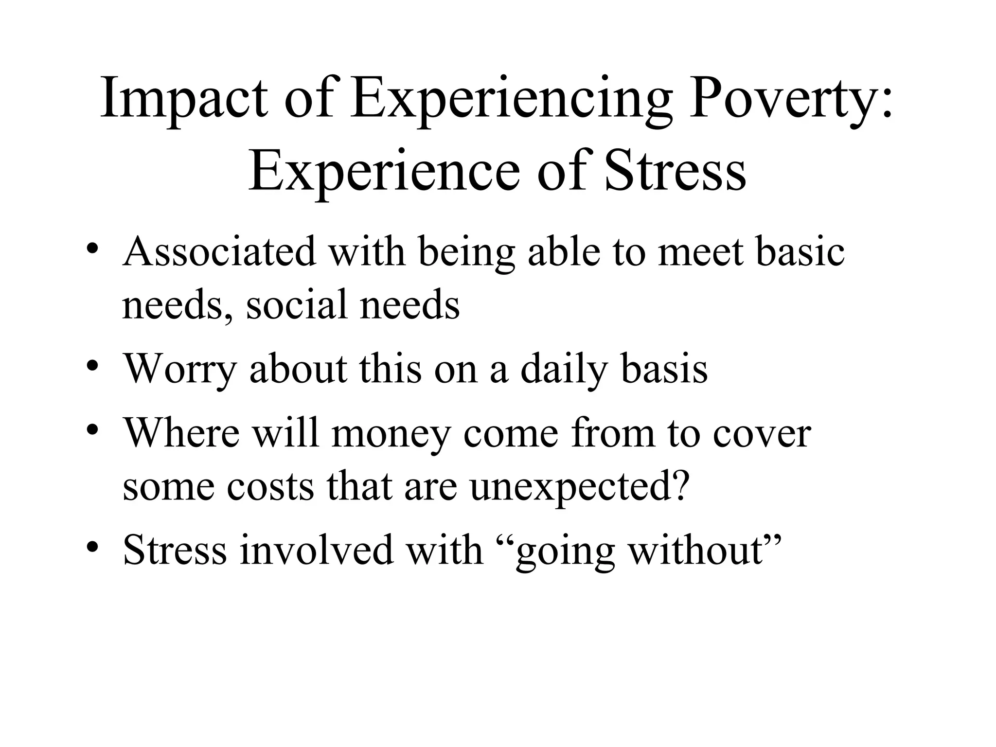 Impact of Experiencing Poverty:
Experience of Stress
• Associated with being able to meet basic
needs, social needs
• Worry about this on a daily basis
• Where will money come from to cover
some costs that are unexpected?
• Stress involved with “going without”

 
